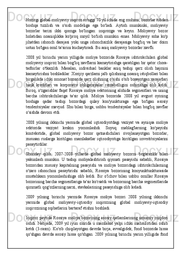 Hozirgi global moliyaviy inqiroz so'nggi 70 yil ichida eng muhimi, bozorlar tubdan
boshqa   tuzilish   va   o'sish   modeliga   ega   bo'ladi.   Aytish   mumkinki,   moliyaviy
bozorlar   tarixi   ikki   qismga   bo'lingan:   inqirozga   va   keyin.   Moliyaviy   bozor
holatidan   noaniqlikka   ko'proq   moyil   bo'lish   mumkin   emas.   Moliyaviy   soha   ko'p
jihatdan   ishonch   darajasi   yoki   unga   ishonchsizlik   darajasiga   bog'liq   va   har   doim
ustun bo'lgan omil ta'sirini kuchaytiradi. Bu aniq moliyaviy bozorlar xavfli.
2008   yil   birinchi   yarim   yilligida   moliya   bozorida   Rossiya   ishtirokchilari   global
moliyaviy inqiroz bilan bog'liq xavflarni kamaytirishga qaratilgan bir qator chora-
tadbirlar   o'tkazildi.   Masalan,   individual   banklar   aniq   tashqi   qarz   olish   hajmini
kamaytirishni boshladilar. Xorijiy qarzlarni jalb qilishning noaniq istiqbollari bilan
birgalikda ichki omonat bozorida qarz olishning o'sishi o'sib borayotgan xarajatlari
bank   kreditlari   va   korporativ   obligatsiyalar   rentabelligini   oshirishga   olib   keldi.
Biroq, o'zgarishlar faqat Rossiya moliya sektorining alohida segmentlari va uning
barcha   ishtirokchilariga   ta'sir   qildi.   Moliya   bozorida   2008   yil   avgust   oyining
boshiga   qadar   tashqi   bozordagi   qulay   kon'yunkturaga   ega   bo'lgan   asosiy
tendentsiyalar  mavjud. Shu bilan birga, ushbu tendentsiyalar  bilan bog'liq xavflar
o'sishda davom etdi.
2008   yilning   ikkinchi   yarmida   global   iqtisodiyotdagi   vaziyat   va   ayniqsa   moliya
sektorida   vaziyat   keskin   yomonlashdi.   Suyuq   mablag'larning   ko'payishi
kontekstida,   global   moliyaviy   bozor   qatnashchilari   rivojlanayotgan   bozorlar,
xususan   ruslarga   kiritilgan   mamlakatlar   iqtisodiyotiga   kiritilgan   investitsiyalarini
pasaytirdilar.
Shunday   qilib,   2007-2008   yillarda   global   moliyaviy   bozorni   beg'arazlik   bilan
yakunlash   mumkin.   U   tashqi   moliyalashtirish   qiymati   pasayishi   sababli,   Rossiya
bozoridan   xususiy   kapitalning   pasayishi   va   moliya   bozoridagi   ishtirokchilarning
o'zaro   ishonchini   pasaytirishi   sababli,   Rossiya   bozorining   konyunktunkturasida
mustahkam   yomonlashishiga   olib   keldi.   Bir   o'lchov   bilan   ushbu   omillar   Rossiya
bozorining barcha segmentlariga ta'sir ko'rsatdi va bozorning barcha segmentlarida
qimmatli qog'ozlarning narxi, stavkalarining pasayishiga olib keladi.
2009   yilning   birinchi   yarmida   Rossiya   moliya   bozori   2008   yilning   ikkinchi
yarmida   global   moliyaviy-iqtisodiy   inqirozning   global   moliyaviy-iqtisodiy
inqirozining oqibatlarini bartaraf etishni boshladi.
Inqiroz paytida Rossiya moliya bozorining asosiy qatlamlarining umumiy miqdori
oshdi. Natijada, 2009 yil iyun oxirida u mamlakat yalpi ichki mahsulotidan oshib
ketdi (3-rasm). Ko'rib chiqilayotgan davrda birja, avvalgidek, fond bozorida hissa
qo'shgan davrda asosiy hissa  qo'shgan. 2009 yilning birinchi  yarim yilligida fond 