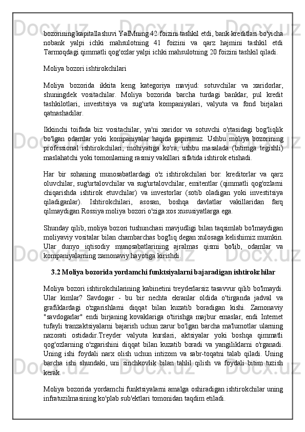 bozorining kapitallashuvi YaIMning 42 foizini tashkil etdi, bank kreditlari bo'yicha
nobank   yalpi   ichki   mahsulotning   41   foizini   va   qarz   hajmini   tashkil   etdi
Tarmoqdagi qimmatli qog'ozlar yalpi ichki mahsulotning 20 foizini tashkil qiladi.
Moliya bozori ishtirokchilari
Moliya   bozorida   ikkita   keng   kategoriya   mavjud:   sotuvchilar   va   xaridorlar,
shuningdek   vositachilar.   Moliya   bozorida   barcha   turdagi   banklar,   pul   kredit
tashkilotlari,   investitsiya   va   sug'urta   kompaniyalari,   valyuta   va   fond   birjalari
qatnashadilar.
Ikkinchi   toifada   biz   vositachilar,   ya'ni   xaridor   va   sotuvchi   o'rtasidagi   bog'liqlik
bo'lgan   odamlar   yoki   kompaniyalar   haqida   gapiramiz.   Ushbu   moliya   bozorining
professional   ishtirokchilari,   mohiyatiga   ko'ra,   ushbu   masalada   (bitimga   tegishli)
maslahatchi yoki tomonlarning rasmiy vakillari sifatida ishtirok etishadi.
Har   bir   sohaning   munosabatlardagi   o'z   ishtirokchilari   bor:   kreditorlar   va   qarz
oluvchilar, sug'urtalovchilar  va sug'urtalovchilar, emitentlar  (qimmatli  qog'ozlarni
chiqarishda   ishtirok   etuvchilar)   va   investorlar   (sotib   oladigan   yoki   investitsiya
qiladiganlar).   Ishtirokchilari,   asosan,   boshqa   davlatlar   vakillaridan   farq
qilmaydigan Rossiya moliya bozori o'ziga xos xususiyatlarga ega.
Shunday qilib, moliya bozori tushunchasi mavjudligi bilan taqsimlab bo'lmaydigan
moliyaviy vositalar bilan chambarchas bog'liq degan xulosaga kelishimiz mumkin.
Ular   dunyo   iqtisodiy   munosabatlarining   ajralmas   qismi   bo'lib,   odamlar   va
kompaniyalarning zamonaviy hayotiga kirishdi.
3.2 Moliya bozorida yordamchi funktsiyalarni bajaradigan ishtirokchilar
Moliya bozori ishtirokchilarining kabinetini treyderlarsiz tasavvur qilib bo'lmaydi.
Ular   kimlar?   Savdogar   -   bu   bir   nechta   ekranlar   oldida   o'tirganda   jadval   va
grafiklardagi   o'zgarishlarni   diqqat   bilan   kuzatib   boradigan   kishi.   Zamonaviy
"savdogarlar"   endi   birjaning   kovaklariga   o'tirishga   majbur   emaslar,   endi   Internet
tufayli  tranzaktsiyalarni  bajarish uchun zarur  bo'lgan barcha ma'lumotlar ularning
nazorati   ostidadir.Treyder   valyuta   kurslari,   aktsiyalar   yoki   boshqa   qimmatli
qog'ozlarning   o'zgarishini   diqqat   bilan   kuzatib   boradi   va   yangiliklarni   o'rganadi.
Uning   ishi   foydali   narx   olish   uchun   intizom   va   sabr-toqatni   talab   qiladi.   Uning
barcha   ishi   shundaki,   uni   sinchkovlik   bilan   tahlil   qilish   va   foydali   bitim   tuzish
kerak.
Moliya bozorida yordamchi funktsiyalarni amalga oshiradigan ishtirokchilar uning
infratuzilmasining ko'plab sub'ektlari tomonidan taqdim etiladi.
