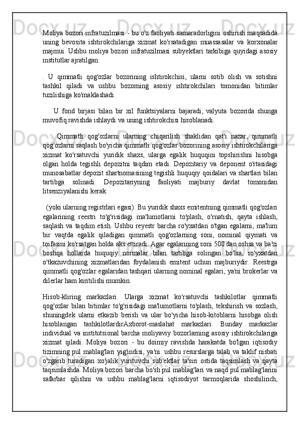 Moliya bozori infratuzilmasi - bu o'z faoliyati samaradorligini oshirish maqsadida
uning   bevosita   ishtirokchilariga   xizmat   ko'rsatadigan   muassasalar   va   korxonalar
majmui. Ushbu moliya bozori infratuzilmasi subyektlari tarkibiga quyidagi asosiy
institutlar ajratilgan:
.   U   qimmatli   qog'ozlar   bozorining   ishtirokchisi,   ularni   sotib   olish   va   sotishni
tashkil   qiladi   va   ushbu   bozorning   asosiy   ishtirokchilari   tomonidan   bitimlar
tuzilishiga ko'maklashadi.
    .   U   fond   birjasi   bilan   bir   xil   funktsiyalarni   bajaradi,   valyuta   bozorida   shunga
muvofiq ravishda ishlaydi va uning ishtirokchisi hisoblanadi.
    .   Qimmatli   qog'ozlarni   ularning   chiqarilish   shaklidan   qat'i   nazar,   qimmatli
qog'ozlarni saqlash bo'yicha qimmatli qog'ozlar bozorining asosiy ishtirokchilariga
xizmat   ko'rsatuvchi   yuridik   shaxs,   ularga   egalik   huquqini   topshirishni   hisobga
olgan   holda   tegishli   depozitni   taqdim   etadi.   Depozitariy   va   deponent   o'rtasidagi
munosabatlar depozit shartnomasining tegishli huquqiy qoidalari va shartlari bilan
tartibga   solinadi.   Depozitariyning   faoliyati   majburiy   davlat   tomonidan
litsenziyalanishi kerak.
  (yoki ularning registrlari egasi). Bu yuridik shaxs emitentning qimmatli qog'ozlari
egalarining   reestri   to'g'risidagi   ma'lumotlarni   to'plash,   o'rnatish,   qayta   ishlash,
saqlash  va  taqdim  etish.   Ushbu  reyestr  barcha  ro'yxatdan  o'tgan   egalarni,  ma'lum
bir   vaqtda   egalik   qiladigan   qimmatli   qog'ozlarning   soni,   nominal   qiymati   va
toifasini ko'rsatgan holda aks ettiradi. Agar egalarining soni 500 dan oshsa va ba'zi
boshqa   hollarda   huquqiy   normalar   bilan   tartibga   solingan   bo'lsa,   ro'yxatdan
o'tkazuvchining   xizmatlaridan   foydalanish   emitent   uchun   majburiydir.   Reestrga
qimmatli qog'ozlar egalaridan tashqari ularning nominal egalari, ya'ni brokerlar va
dilerlar ham kiritilishi mumkin.
Hisob-kliring   markazlari.   Ularga   xizmat   ko'rsatuvchi   tashkilotlar   qimmatli
qog'ozlar   bilan   bitimlar   to'g'risidagi   ma'lumotlarni   to'plash,   tekshirish   va   sozlash,
shuningdek   ularni   etkazib   berish   va   ular   bo'yicha   hisob-kitoblarni   hisobga   olish
hisoblangan   tashkilotlardirAxborot-maslahat   markazlari.   Bunday   markazlar
individual va institutsional barcha moliyaviy bozorlarning asosiy ishtirokchilariga
xizmat   qiladi.   Moliya   bozori   -   bu   doimiy   ravishda   harakatda   bo'lgan   iqtisodiy
tizimning pul mablag'lari yig'indisi, ya'ni. ushbu resurslarga talab va taklif nisbati
o'zgarib   turadigan   xo'jalik   yurituvchi   sub'ektlar   ta'siri   ostida   taqsimlash   va   qayta
taqsimlashda. Moliya bozori barcha bo'sh pul mablag'lari va naqd pul mablag'larini
safarbar   qilishni   va   ushbu   mablag'larni   iqtisodiyot   tarmoqlarida   shoshilinch, 