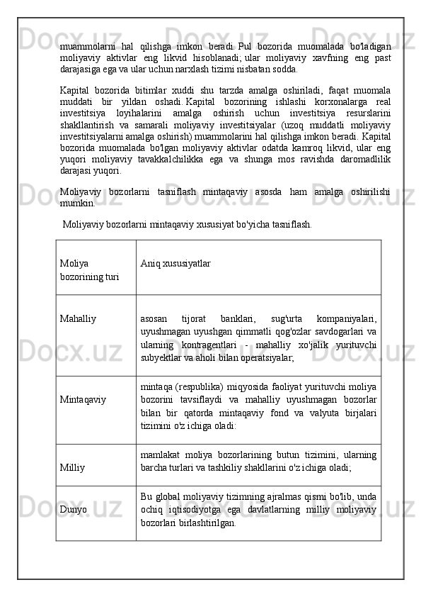 muammolarni   hal   qilishga   imkon   beradi.   Pul   bozorida   muomalada   bo'ladigan
moliyaviy   aktivlar   eng   likvid   hisoblanadi;   ular   moliyaviy   xavfning   eng   past
darajasiga ega va ular uchun narxlash tizimi nisbatan sodda. 
Kapital   bozorida   bitimlar   xuddi   shu   tarzda   amalga   oshiriladi,   faqat   muomala
muddati   bir   yildan   oshadi.   Kapital   bozorining   ishlashi   korxonalarga   real
investitsiya   loyihalarini   amalga   oshirish   uchun   investitsiya   resurslarini
shakllantirish   va   samarali   moliyaviy   investitsiyalar   (uzoq   muddatli   moliyaviy
investitsiyalarni amalga oshirish) muammolarini hal qilishga imkon beradi.   Kapital
bozorida   muomalada   bo'lgan   moliyaviy   aktivlar   odatda   kamroq   likvid,   ular   eng
yuqori   moliyaviy   tavakkalchilikka   ega   va   shunga   mos   ravishda   daromadlilik
darajasi yuqori.
Moliyaviy   bozorlarni   tasniflash   mintaqaviy   asosda   ham   amalga   oshirilishi
mumkin. 
  Moliyaviy bozorlarni mintaqaviy xususiyat bo'yicha tasniflash. 
Moliya
bozorining turi Aniq xususiyatlar
Mahalliy asosan   tijorat   banklari,   sug'urta   kompaniyalari,
uyushmagan   uyushgan   qimmatli   qog'ozlar   savdogarlari   va
ularning   kontragentlari   -   mahalliy   xo'jalik   yurituvchi
subyektlar va aholi bilan operatsiyalar;
Mintaqaviy mintaqa (respublika) miqyosida faoliyat yurituvchi moliya
bozorini   tavsiflaydi   va   mahalliy   uyushmagan   bozorlar
bilan   bir   qatorda   mintaqaviy   fond   va   valyuta   birjalari
tizimini o'z ichiga oladi:
Milliy mamlakat   moliya   bozorlarining   butun   tizimini,   ularning
barcha turlari va tashkiliy shakllarini o'z ichiga oladi;
Dunyo Bu global moliyaviy tizimning ajralmas qismi bo'lib, unda
ochiq   iqtisodiyotga   ega   davlatlarning   milliy   moliyaviy
bozorlari birlashtirilgan.