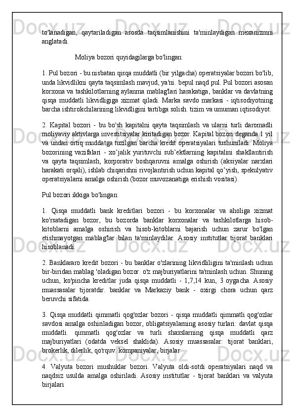 to'lanadigan,   qaytariladigan   asosda   taqsimlanishini   ta'minlaydigan   mexanizmni
anglatadi.
                   Moliya bozori quyidagilarga bo'lingan:
1. Pul bozori - bu nisbatan qisqa muddatli (bir yilgacha) operatsiyalar bozori bo'lib,
unda likvidlikni qayta taqsimlash mavjud, ya'ni. bepul naqd pul. Pul bozori asosan
korxona va tashkilotlarning aylanma mablag'lari harakatiga, banklar va davlatning
qisqa   muddatli   likvidligiga   xizmat   qiladi.   Marka   savdo   markasi   -   iqtisodiyotning
barcha ishtirokchilarining likvidligini tartibga solish. tizim va umuman iqtisodiyot.
2.   Kapital   bozori   -   bu   bo'sh   kapitalni   qayta   taqsimlash   va   ularni   turli   daromadli
moliyaviy aktivlarga investitsiyalar kiritadigan bozor. Kapital bozori deganda 1 yil
va undan ortiq muddatga tuzilgan barcha kredit operatsiyalari tushuniladi. Moliya
bozorining   vazifalari   -   xo’jalik   yurituvchi   sub’ektlarning   kapitalini   shakllantirish
va   qayta   taqsimlash,   korporativ   boshqaruvni   amalga   oshirish   (aksiyalar   narxlari
harakati orqali), ishlab chiqarishni rivojlantirish uchun kapital qo’yish, spekulyativ
operatsiyalarni amalga oshirish (bozor muvozanatiga erishish vositasi).
Pul bozori ikkiga bo'lingan:
1.   Qisqa   muddatli   bank   kreditlari   bozori   -   bu   korxonalar   va   aholiga   xizmat
ko'rsatadigan   bozor,   bu   bozorda   banklar   korxonalar   va   tashkilotlarga   hisob-
kitoblarni   amalga   oshirish   va   hisob-kitoblarni   bajarish   uchun   zarur   bo'lgan
etishmayotgan   mablag'lar   bilan   ta'minlaydilar.   Asosiy   institutlar   tijorat   banklari
hisoblanadi.
2. Banklararo kredit bozori - bu banklar o'zlarining likvidliligini ta'minlash uchun
bir-biridan mablag 'oladigan bozor. o'z majburiyatlarini ta'minlash uchun. Shuning
uchun,   ko'pincha   kreditlar   juda   qisqa   muddatli   -   1,7,14   kun,   3   oygacha.   Asosiy
muassasalar   tijoratdir.   banklar   va   Markaziy   bank   -   oxirgi   chora   uchun   qarz
beruvchi sifatida.
3.  Qisqa   muddatli   qimmatli   qog'ozlar   bozori   -   qisqa   muddatli   qimmatli   qog'ozlar
savdosi  amalga oshiriladigan bozor, obligatsiyalarning asosiy turlari:  davlat qisqa
muddatli.   qimmatli   qog'ozlar   va   turli   shaxslarning   qisqa   muddatli   qarz
majburiyatlari   (odatda   veksel   shaklida).   Asosiy   muassasalar:   tijorat   banklari,
brokerlik, dilerlik, qo'rquv. kompaniyalar, birjalar
4.   Valyuta   bozori   mushuklar   bozori.   Valyuta   oldi-sotdi   operatsiyalari   naqd   va
naqdsiz   usulda   amalga   oshiriladi.   Asosiy   institutlar   -   tijorat   banklari   va   valyuta
birjalari