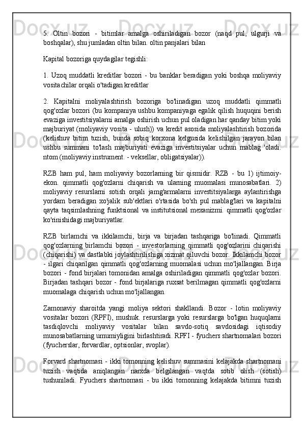 5.   Oltin   bozori   -   bitimlar   amalga   oshiriladigan   bozor   (naqd   pul,   ulgurji   va
boshqalar), shu jumladan oltin bilan. oltin panjalari bilan
Kapital bozoriga quydagilar tegishli:
1.   Uzoq   muddatli   kreditlar   bozori   -   bu   banklar   beradigan   yoki   boshqa   moliyaviy
vositachilar orqali o'tadigan kreditlar
2.   Kapitalni   moliyalashtirish   bozoriga   bo'linadigan   uzoq   muddatli   qimmatli
qog'ozlar bozori (bu kompaniya ushbu kompaniyaga egalik qilish huquqini berish
evaziga investitsiyalarni amalga oshirish uchun pul oladigan har qanday bitim yoki
majburiyat (moliyaviy vosita - ulush)) va kredit asosida moliyalashtirish bozorida
(kelishuv   bitim   tuzish,   bunda   sobiq   korxona   kelgusida   kelishilgan   jarayon   bilan
ushbu   summani   to'lash   majburiyati   evaziga   investitsiyalar   uchun   mablag   'oladi.
ntom (moliyaviy.instrument. - veksellar, obligatsiyalar)).
RZB   ham   pul,   ham   moliyaviy   bozorlarning   bir   qismidir.   RZB   -   bu   1)   ijtimoiy-
ekon.   qimmatli   qog'ozlarni   chiqarish   va   ularning   muomalasi   munosabatlari.   2)
moliyaviy   resurslarni   sotish   orqali   jamg'armalarni   investitsiyalarga   aylantirishga
yordam   beradigan   xo'jalik   sub'ektlari   o'rtasida   bo'sh   pul   mablag'lari   va   kapitalni
qayta   taqsimlashning   funktsional   va   institutsional   mexanizmi.   qimmatli   qog'ozlar
ko'rinishidagi majburiyatlar.
RZB   birlamchi   va   ikkilamchi,   birja   va   birjadan   tashqariga   bo'linadi.   Qimmatli
qog'ozlarning   birlamchi   bozori   -   investorlarning   qimmatli   qog'ozlarini   chiqarishi
(chiqarishi) va dastlabki joylashtirilishiga xizmat qiluvchi bozor. Ikkilamchi bozor
-   ilgari   chiqarilgan   qimmatli   qog'ozlarning   muomalasi   uchun   mo'ljallangan.   Birja
bozori - fond birjalari tomonidan amalga oshiriladigan qimmatli qog'ozlar bozori.
Birjadan  tashqari  bozor   -   fond  birjalariga  ruxsat   berilmagan  qimmatli  qog'ozlarni
muomalaga chiqarish uchun mo'ljallangan.
Zamonaviy   sharoitda   yangi   moliya   sektori   shakllandi.   Bozor   -   lotin   moliyaviy
vositalar   bozori   (RPFI),   mushuk.   resurslarga   yoki   resurslarga   bo'lgan   huquqlarni
tasdiqlovchi   moliyaviy   vositalar   bilan   savdo-sotiq   savdosidagi   iqtisodiy
munosabatlarning umumiyligini birlashtiradi. RPFI - fyuchers shartnomalari bozori
(fyucherslar, forvardlar, optsionlar, svoplar).
Forvard shartnomasi  - ikki tomonning kelishuv summasini  kelajakda shartnomani
tuzish   vaqtida   aniqlangan   narxda   belgilangan   vaqtda   sotib   olish   (sotish)
tushuniladi.   Fyuchers   shartnomasi   -   bu   ikki   tomonning   kelajakda   bitimni   tuzish