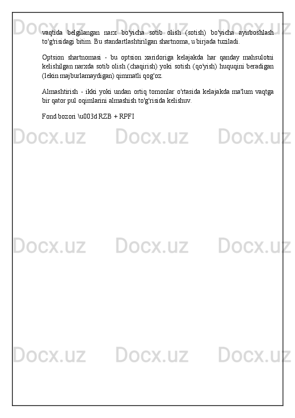vaqtida   belgilangan   narx   bo'yicha   sotib   olish   (sotish)   bo'yicha   ayirboshlash
to'g'risidagi bitim. Bu standartlashtirilgan shartnoma, u birjada tuziladi.
Optsion   shartnomasi   -   bu   optsion   xaridoriga   kelajakda   har   qanday   mahsulotni
kelishilgan narxda sotib olish (chaqirish) yoki sotish (qo'yish) huquqini beradigan
(lekin majburlamaydigan) qimmatli qog'oz.
Almashtirish   -   ikki   yoki   undan   ortiq   tomonlar   o'rtasida   kelajakda   ma'lum   vaqtga
bir qator pul oqimlarini almashish to'g'risida kelishuv.
Fond bozori \u003d RZB + RPFI
