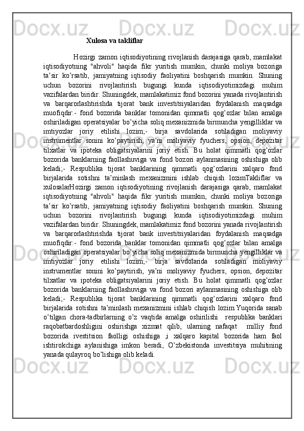                         Xulosa va takliflar
                      Hozirgi   zamon   iqtisodiyotining   rivojlanish   darajasiga   qarab,   mamlakat
iqtisodiyotning   "ahvoli"   haqida   fikr   yuritish   mumkin,   chunki   moliya   bozoriga
ta’sir   ko’rsatib,   jamiyatning   iqtisodiy   faoliyatini   boshqarish   mumkin.   Shuning
uchun   bozorini   rivojlantirish   bugungi   kunda   iqtisodiyotimizdagi   muhim
vazifalardan biridir. Shuningdek, mamlakatimiz fond bozorini yanada rivojlantirish
va   barqarorlashtirishda   tijorat   bank   investitsiyalaridan   foydalanish   maqsadga
muofiqdir:-   fond   bozorida   banklar   tomonidan   qimmatli   qog’ozlar   bilan   amalga
oshiriladigan operatsiyalar bo’yicha soliq mexanizmida birmuncha yengilliklar va
imtiyozlar   joriy   etilishi   lozim;-   birja   savdolarida   sotiladigan   moliyaviy
instrumentlar   sonini   ko’paytirish,   ya’ni   moliyaviy   fyuchers,   opsion,   depozitar
tilxatlar   va   ipoteka   obligatsiyalarini   joriy   etish.   Bu   holat   qimmatli   qog’ozlar
bozorida   banklarning   faollashuviga   va   fond   bozori   aylanmasining   oshishiga   olib
keladi;-   Respublika   tijorat   banklarining   qimmatli   qog’ozlarini   xalqaro   fond
birjalarida   sotishni   ta’minlash   mexanizmini   ishlab   chiqish   lozimTakliflar   va
xulosalarHozirgi   zamon   iqtisodiyotining   rivojlanish   darajasiga   qarab,   mamlakat
iqtisodiyotning   "ahvoli"   haqida   fikr   yuritish   mumkin,   chunki   moliya   bozoriga
ta’sir   ko’rsatib,   jamiyatning   iqtisodiy   faoliyatini   boshqarish   mumkin.   Shuning
uchun   bozorini   rivojlantirish   bugungi   kunda   iqtisodiyotimizdagi   muhim
vazifalardan biridir. Shuningdek, mamlakatimiz fond bozorini yanada rivojlantirish
va   barqarorlashtirishda   tijorat   bank   investitsiyalaridan   foydalanish   maqsadga
muofiqdir:-   fond   bozorida   banklar   tomonidan   qimmatli   qog’ozlar   bilan   amalga
oshiriladigan operatsiyalar bo’yicha soliq mexanizmida birmuncha yengilliklar va
imtiyozlar   joriy   etilishi   lozim;-   birja   savdolarida   sotiladigan   moliyaviy
instrumentlar   sonini   ko’paytirish,   ya’ni   moliyaviy   fyuchers,   opsion,   depozitar
tilxatlar   va   ipoteka   obligatsiyalarini   joriy   etish.   Bu   holat   qimmatli   qog’ozlar
bozorida   banklarning   faollashuviga   va   fond   bozori   aylanmasining   oshishiga   olib
keladi;-   Respublika   tijorat   banklarining   qimmatli   qog’ozlarini   xalqaro   fond
birjalarida   sotishni   ta’minlash   mexanizmini   ishlab   chiqish   lozim.Yuqorida   sanab
o’tilgan   chora-tadbirlarning   o’z   vaqtida   amalga   oshirilishi     respublika   banklari
raqobatbardoshligini   oshirishga   xizmat   qilib,   ularning   nafaqat     milliy   fond
bozorida   ivestitsion   faolligi   oshishiga   ,i   xalqaro   kapital   bozorida   ham   faol
ishtirokchiga   aylanishiga   imkon   beradi,   O’zbekistonda   investitsiya   muhitining
yanada qulayroq bo’lishiga olib keladi.
                    