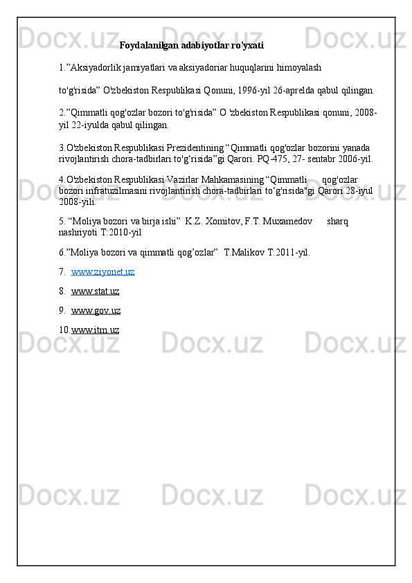 Foydalanilgan adabiyotlar ro'yxati
1.”Aksiyadorlik jamiyatlari va aksiyadoriar huquqlarini himoyalash           
to'g'risida” O'zbekiston Respublikasi Qonuni, 1996-yil 26-aprelda qabul  qil ingan. 
2.”Qimmatli qog'ozlar bozori to'g'risida” O 'zbekiston Respublikasi qonuni, 2008-
yil 22-iyulda qabul qilingan.
3.O'zbekiston Respublikasi Prezidentining “Qimmatli qog'ozlar bozorini yanada 
rivojlantirish chora-tadbirlari to'g‘risida”gi Qarori. PQ-475, 27- sentabr 2006-yil. 
4.O'zbekiston Respublikasi Vazirlar Mahkamasining “Qimmatli      qog'ozlar 
bozori infratuzilmasini rivojlantirish chora-tadbirlari to‘g'risida"gi Qarori.28-iyul 
2008-yili.
5. “Moliya bozori va birja ishi”  K.Z. Xomitov, F.T. Muxamedov      sharq 
nashriyoti T:2010-yil
6.”Moliya bozori va qimmatli qog’ozlar”  T.Malikov T:2011-yil.
7.   www.ziyonet,uz                                             
8.   www.stat.uz    
9.   www.gov.uz
10. www.itm.uz