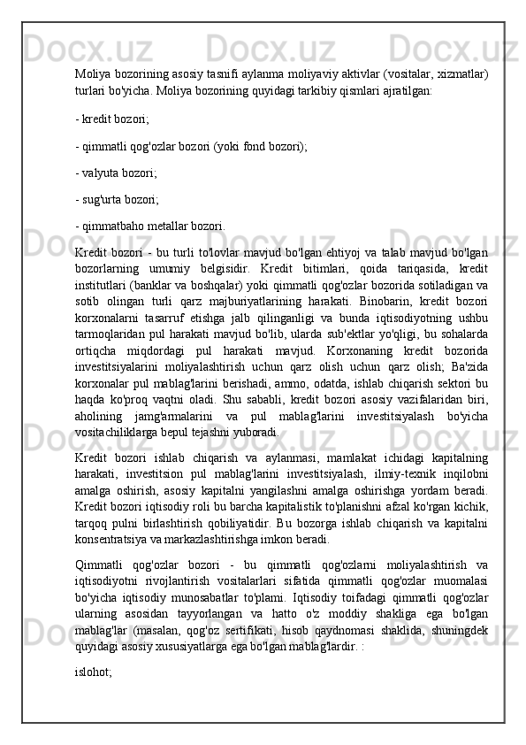 Moliya bozorining asosiy tasnifi aylanma moliyaviy aktivlar (vositalar, xizmatlar)
turlari bo'yicha.   Moliya bozorining quyidagi tarkibiy qismlari ajratilgan: 
- kredit bozori;
- qimmatli qog'ozlar bozori (yoki fond bozori); 
- valyuta bozori;
- sug'urta bozori; 
- qimmatbaho metallar bozori.
Kredit   bozori   -   bu   turli   to'lovlar   mavjud   bo'lgan   ehtiyoj   va   talab   mavjud   bo'lgan
bozorlarning   umumiy   belgisidir.   Kredit   bitimlari,   qoida   tariqasida,   kredit
institutlari (banklar va boshqalar) yoki qimmatli qog'ozlar bozorida sotiladigan va
sotib   olingan   turli   qarz   majburiyatlarining   harakati.   Binobarin,   kredit   bozori
korxonalarni   tasarruf   etishga   jalb   qilinganligi   va   bunda   iqtisodiyotning   ushbu
tarmoqlaridan   pul   harakati   mavjud   bo'lib,   ularda   sub'ektlar   yo'qligi,   bu   sohalarda
ortiqcha   miqdordagi   pul   harakati   mavjud.   Korxonaning   kredit   bozorida
investitsiyalarini   moliyalashtirish   uchun   qarz   olish   uchun   qarz   olish;   Ba'zida
korxonalar   pul  mablag'larini   berishadi,  ammo,  odatda,  ishlab  chiqarish  sektori   bu
haqda   ko'proq   vaqtni   oladi.   Shu   sababli,   kredit   bozori   asosiy   vazifalaridan   biri,
aholining   jamg'armalarini   va   pul   mablag'larini   investitsiyalash   bo'yicha
vositachiliklarga bepul tejashni yuboradi.
Kredit   bozori   ishlab   chiqarish   va   aylanmasi,   mamlakat   ichidagi   kapitalning
harakati,   investitsion   pul   mablag'larini   investitsiyalash,   ilmiy-texnik   inqilobni
amalga   oshirish,   asosiy   kapitalni   yangilashni   amalga   oshirishga   yordam   beradi.
Kredit bozori iqtisodiy roli bu barcha kapitalistik to'planishni afzal ko'rgan kichik,
tarqoq   pulni   birlashtirish   qobiliyatidir.   Bu   bozorga   ishlab   chiqarish   va   kapitalni
konsentratsiya va markazlashtirishga imkon beradi.
Qimmatli   qog'ozlar   bozori   -   bu   qimmatli   qog'ozlarni   moliyalashtirish   va
iqtisodiyotni   rivojlantirish   vositalarlari   sifatida   qimmatli   qog'ozlar   muomalasi
bo'yicha   iqtisodiy   munosabatlar   to'plami.   Iqtisodiy   toifadagi   qimmatli   qog'ozlar
ularning   asosidan   tayyorlangan   va   hatto   o'z   moddiy   shakliga   ega   bo'lgan
mablag'lar   (masalan,   qog'oz   sertifikati,   hisob   qaydnomasi   shaklida,   shuningdek
quyidagi asosiy xususiyatlarga ega bo'lgan mablag'lardir. : 
islohot;