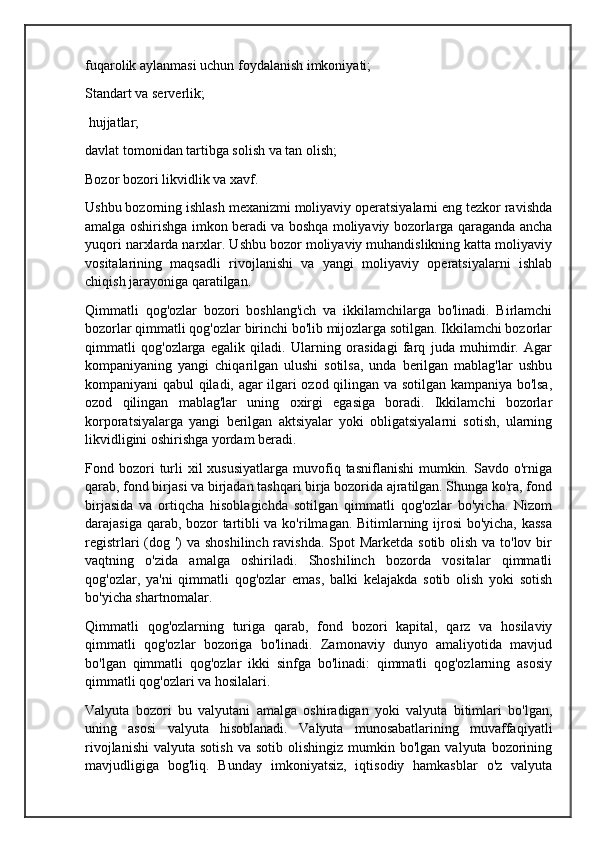 fuqarolik aylanmasi uchun foydalanish imkoniyati; 
Standart va serverlik;
 hujjatlar; 
davlat tomonidan tartibga solish va tan olish; 
Bozor bozori likvidlik va xavf. 
Ushbu bozorning ishlash mexanizmi moliyaviy operatsiyalarni eng tezkor ravishda
amalga oshirishga imkon beradi va boshqa moliyaviy bozorlarga qaraganda ancha
yuqori narxlarda narxlar. Ushbu bozor moliyaviy muhandislikning katta moliyaviy
vositalarining   maqsadli   rivojlanishi   va   yangi   moliyaviy   operatsiyalarni   ishlab
chiqish jarayoniga qaratilgan.
Qimmatli   qog'ozlar   bozori   boshlang'ich   va   ikkilamchilarga   bo'linadi.   Birlamchi
bozorlar qimmatli qog'ozlar birinchi bo'lib mijozlarga sotilgan. Ikkilamchi bozorlar
qimmatli   qog'ozlarga   egalik   qiladi.   Ularning   orasidagi   farq   juda   muhimdir.   Agar
kompaniyaning   yangi   chiqarilgan   ulushi   sotilsa,   unda   berilgan   mablag'lar   ushbu
kompaniyani qabul qiladi, agar ilgari ozod qilingan va sotilgan kampaniya bo'lsa,
ozod   qilingan   mablag'lar   uning   oxirgi   egasiga   boradi.   Ikkilamchi   bozorlar
korporatsiyalarga   yangi   berilgan   aktsiyalar   yoki   obligatsiyalarni   sotish,   ularning
likvidligini oshirishga yordam beradi.
Fond bozori  turli  xil  xususiyatlarga   muvofiq  tasniflanishi   mumkin.  Savdo o'rniga
qarab, fond birjasi va birjadan tashqari birja bozorida ajratilgan. Shunga ko'ra, fond
birjasida   va   ortiqcha   hisoblagichda   sotilgan   qimmatli   qog'ozlar   bo'yicha.   Nizom
darajasiga qarab, bozor tartibli va ko'rilmagan. Bitimlarning ijrosi bo'yicha, kassa
registrlari  (dog ')  va shoshilinch ravishda. Spot Marketda sotib olish va to'lov bir
vaqtning   o'zida   amalga   oshiriladi.   Shoshilinch   bozorda   vositalar   qimmatli
qog'ozlar,   ya'ni   qimmatli   qog'ozlar   emas,   balki   kelajakda   sotib   olish   yoki   sotish
bo'yicha shartnomalar.
Qimmatli   qog'ozlarning   turiga   qarab,   fond   bozori   kapital,   qarz   va   hosilaviy
qimmatli   qog'ozlar   bozoriga   bo'linadi.   Zamonaviy   dunyo   amaliyotida   mavjud
bo'lgan   qimmatli   qog'ozlar   ikki   sinfga   bo'linadi:   qimmatli   qog'ozlarning   asosiy
qimmatli qog'ozlari va hosilalari.
Valyuta   bozori   bu   valyutani   amalga   oshiradigan   yoki   valyuta   bitimlari   bo'lgan,
uning   asosi   valyuta   hisoblanadi.   Valyuta   munosabatlarining   muvaffaqiyatli
rivojlanishi   valyuta  sotish   va  sotib  olishingiz  mumkin  bo'lgan   valyuta  bozorining
mavjudligiga   bog'liq.   Bunday   imkoniyatsiz,   iqtisodiy   hamkasblar   o'z   valyuta 