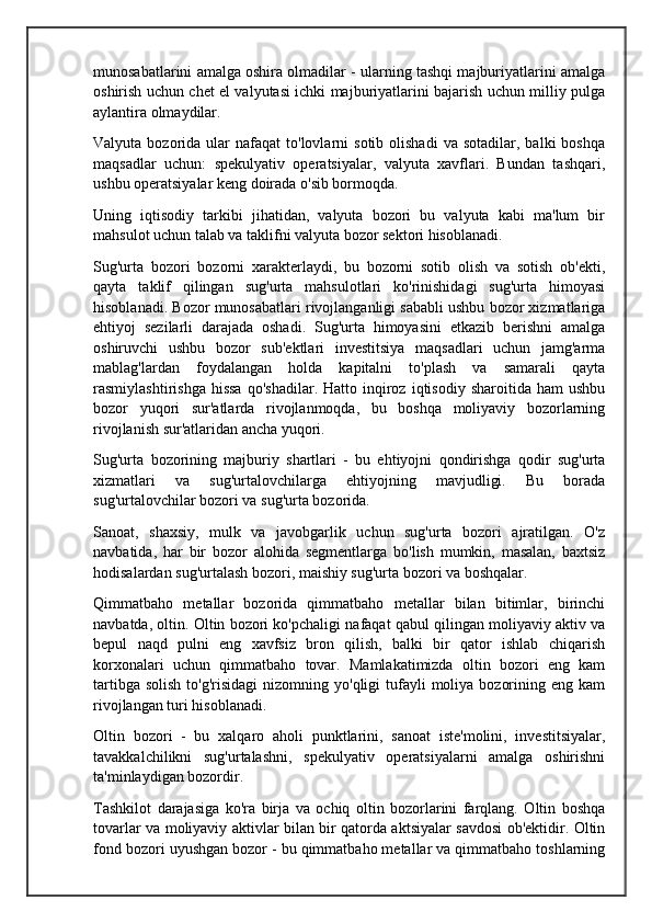 munosabatlarini amalga oshira olmadilar - ularning tashqi majburiyatlarini amalga
oshirish uchun chet el valyutasi ichki majburiyatlarini bajarish uchun milliy pulga
aylantira olmaydilar.
Valyuta  bozorida  ular   nafaqat   to'lovlarni  sotib   olishadi   va  sotadilar,  balki  boshqa
maqsadlar   uchun:   spekulyativ   operatsiyalar,   valyuta   xavflari.   Bundan   tashqari,
ushbu operatsiyalar keng doirada o'sib bormoqda.
Uning   iqtisodiy   tarkibi   jihatidan,   valyuta   bozori   bu   valyuta   kabi   ma'lum   bir
mahsulot uchun talab va taklifni valyuta bozor sektori hisoblanadi.
Sug'urta   bozori   bozorni   xarakterlaydi,   bu   bozorni   sotib   olish   va   sotish   ob'ekti,
qayta   taklif   qilingan   sug'urta   mahsulotlari   ko'rinishidagi   sug'urta   himoyasi
hisoblanadi. Bozor munosabatlari rivojlanganligi sababli ushbu bozor xizmatlariga
ehtiyoj   sezilarli   darajada   oshadi.   Sug'urta   himoyasini   etkazib   berishni   amalga
oshiruvchi   ushbu   bozor   sub'ektlari   investitsiya   maqsadlari   uchun   jamg'arma
mablag'lardan   foydalangan   holda   kapitalni   to'plash   va   samarali   qayta
rasmiylashtirishga  hissa   qo'shadilar.  Hatto  inqiroz  iqtisodiy   sharoitida  ham  ushbu
bozor   yuqori   sur'atlarda   rivojlanmoqda,   bu   boshqa   moliyaviy   bozorlarning
rivojlanish sur'atlaridan ancha yuqori.
Sug'urta   bozorining   majburiy   shartlari   -   bu   ehtiyojni   qondirishga   qodir   sug'urta
xizmatlari   va   sug'urtalovchilarga   ehtiyojning   mavjudligi.   Bu   borada
sug'urtalovchilar bozori va sug'urta bozorida.
Sanoat,   shaxsiy,   mulk   va   javobgarlik   uchun   sug'urta   bozori   ajratilgan.   O'z
navbatida,   har   bir   bozor   alohida   segmentlarga   bo'lish   mumkin,   masalan,   baxtsiz
hodisalardan sug'urtalash bozori, maishiy sug'urta bozori va boshqalar.
Qimmatbaho   metallar   bozorida   qimmatbaho   metallar   bilan   bitimlar,   birinchi
navbatda, oltin. Oltin bozori ko'pchaligi nafaqat qabul qilingan moliyaviy aktiv va
bepul   naqd   pulni   eng   xavfsiz   bron   qilish,   balki   bir   qator   ishlab   chiqarish
korxonalari   uchun   qimmatbaho   tovar.   Mamlakatimizda   oltin   bozori   eng   kam
tartibga  solish  to'g'risidagi  nizomning  yo'qligi  tufayli  moliya  bozorining  eng kam
rivojlangan turi hisoblanadi.
Oltin   bozori   -   bu   xalqaro   aholi   punktlarini,   sanoat   iste'molini,   investitsiyalar,
tavakkalchilikni   sug'urtalashni,   spekulyativ   operatsiyalarni   amalga   oshirishni
ta'minlaydigan bozordir.
Tashkilot   darajasiga   ko'ra   birja   va   ochiq   oltin   bozorlarini   farqlang.   Oltin   boshqa
tovarlar va moliyaviy aktivlar bilan bir qatorda aktsiyalar savdosi ob'ektidir. Oltin
fond bozori uyushgan bozor - bu qimmatbaho metallar va qimmatbaho toshlarning
