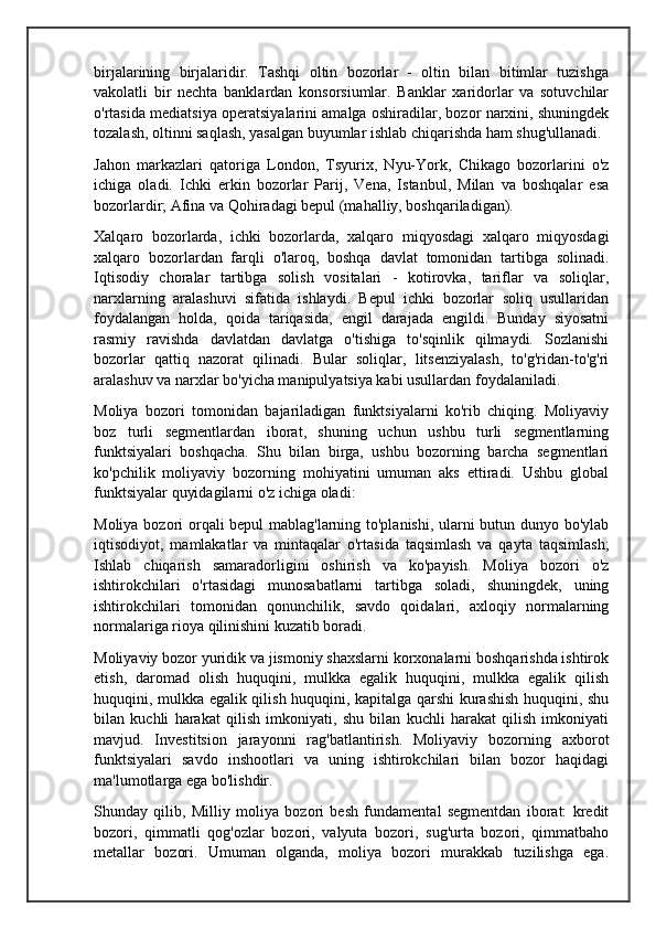 birjalarining   birjalaridir.   Tashqi   oltin   bozorlar   -   oltin   bilan   bitimlar   tuzishga
vakolatli   bir   nechta   banklardan   konsorsiumlar.   Banklar   xaridorlar   va   sotuvchilar
o'rtasida mediatsiya operatsiyalarini amalga oshiradilar, bozor narxini, shuningdek
tozalash, oltinni saqlash, yasalgan buyumlar ishlab chiqarishda ham shug'ullanadi.
Jahon   markazlari   qatoriga   London,   Tsyurix,   Nyu-York,   Chikago   bozorlarini   o'z
ichiga   oladi.   Ichki   erkin   bozorlar   Parij,   Vena,   Istanbul,   Milan   va   boshqalar   esa
bozorlardir; Afina va Qohiradagi bepul (mahalliy, boshqariladigan).
Xalqaro   bozorlarda,   ichki   bozorlarda,   xalqaro   miqyosdagi   xalqaro   miqyosdagi
xalqaro   bozorlardan   farqli   o'laroq,   boshqa   davlat   tomonidan   tartibga   solinadi.
Iqtisodiy   choralar   tartibga   solish   vositalari   -   kotirovka,   tariflar   va   soliqlar,
narxlarning   aralashuvi   sifatida   ishlaydi.   Bepul   ichki   bozorlar   soliq   usullaridan
foydalangan   holda,   qoida   tariqasida,   engil   darajada   engildi.   Bunday   siyosatni
rasmiy   ravishda   davlatdan   davlatga   o'tishiga   to'sqinlik   qilmaydi.   Sozlanishi
bozorlar   qattiq   nazorat   qilinadi.   Bular   soliqlar,   litsenziyalash,   to'g'ridan-to'g'ri
aralashuv va narxlar bo'yicha manipulyatsiya kabi usullardan foydalaniladi.
Moliya   bozori   tomonidan   bajariladigan   funktsiyalarni   ko'rib   chiqing.   Moliyaviy
boz   turli   segmentlardan   iborat,   shuning   uchun   ushbu   turli   segmentlarning
funktsiyalari   boshqacha.   Shu   bilan   birga,   ushbu   bozorning   barcha   segmentlari
ko'pchilik   moliyaviy   bozorning   mohiyatini   umuman   aks   ettiradi.   Ushbu   global
funktsiyalar quyidagilarni o'z ichiga oladi:
Moliya bozori orqali bepul mablag'larning to'planishi, ularni butun dunyo bo'ylab
iqtisodiyot,   mamlakatlar   va   mintaqalar   o'rtasida   taqsimlash   va   qayta   taqsimlash;
Ishlab   chiqarish   samaradorligini   oshirish   va   ko'payish.   Moliya   bozori   o'z
ishtirokchilari   o'rtasidagi   munosabatlarni   tartibga   soladi,   shuningdek,   uning
ishtirokchilari   tomonidan   qonunchilik,   savdo   qoidalari,   axloqiy   normalarning
normalariga rioya qilinishini kuzatib boradi.
Moliyaviy bozor yuridik va jismoniy shaxslarni korxonalarni boshqarishda ishtirok
etish,   daromad   olish   huquqini,   mulkka   egalik   huquqini,   mulkka   egalik   qilish
huquqini, mulkka egalik qilish huquqini, kapitalga qarshi kurashish huquqini, shu
bilan   kuchli   harakat   qilish   imkoniyati,   shu   bilan   kuchli   harakat   qilish   imkoniyati
mavjud.   Investitsion   jarayonni   rag'batlantirish.   Moliyaviy   bozorning   axborot
funktsiyalari   savdo   inshootlari   va   uning   ishtirokchilari   bilan   bozor   haqidagi
ma'lumotlarga ega bo'lishdir.
Shunday   qilib,   Milliy   moliya   bozori   besh   fundamental   segmentdan   iborat:   kredit
bozori,   qimmatli   qog'ozlar   bozori,   valyuta   bozori,   sug'urta   bozori,   qimmatbaho
metallar   bozori.   Umuman   olganda,   moliya   bozori   murakkab   tuzilishga   ega.