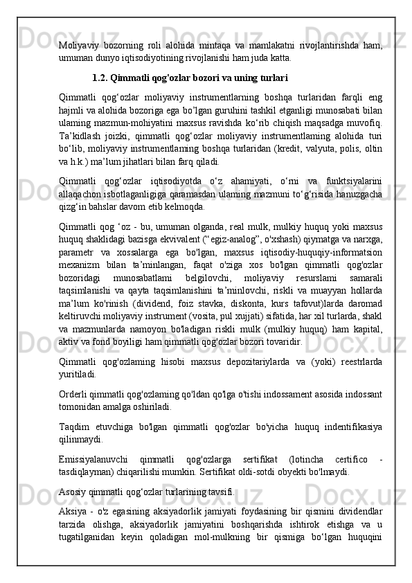 Moliyaviy   bozorning   roli   alohida   mintaqa   va   mamlakatni   rivojlantirishda   ham,
umuman dunyo iqtisodiyotining rivojlanishi ham juda katta.
               1.2. Qimmatli qog'ozlar bozori va uning turlari
Qimmatli   qog‘ozlar   moliyaviy   instrumentlarning   boshqa   turlaridan   farqli   eng
hajmli va alohida bozoriga ega bo’lgan guruhini tashkil etganligi munosabati bilan
ulaming   mazmun-mohiyatini   maxsus   ravishda   ko‘rib   chiqish   maqsadga   muvofiq.
Ta’kidlash   joizki,   qimmatli   qog‘ozlar   moliyaviy   instrumentlaming   alohida   turi
bo‘lib, moliyaviy instrumentlaming boshqa  turlaridan (kredit, valyuta, polis, oltin
va h.k.) ma’lum jihatlari bilan farq qiladi.
Qimmatli   qog‘ozlar   iqtisodiyotda   o‘z   ahamiyati,   o‘rni   va   funktsiyalarini
allaqachon isbotlaganligiga qaramasdan ulaming mazmuni to‘g‘risida hanuzgacha
qizg‘in bahslar davom etib kelmoqda. 
Qimmatli   qog   ‘oz   -   bu,   umuman   olganda,   real   mulk,   mulkiy   huquq   yoki   maxsus
huquq shaklidagi bazisga ekvivalent (“egiz-analog”, o'xshash) qiymatga va narxga,
parametr   va   xossalarga   ega   bo'lgan,   maxsus   iqtisodiy-huquqiy-informatsion
mexanizm   bilan   ta’minlangan,   faqat   o'ziga   xos   bo'lgan   qimmatli   qog'ozlar
bozoridagi   munosabatlami   belgilovchi,   moliyaviy   resurslami   samarali
taqsimlanishi   va   qayta   taqsimlanishini   ta’minlovchi,   riskli   va   muayyan   hollarda
ma’lum   ko'rinish   (dividend,   foiz   stavka,   diskonta,   kurs   tafovut)larda   daromad
keltiruvchi moliyaviy instrument (vosita, pul xujjati) sifatida, har xil turlarda, shakl
va   mazmunlarda   namoyon   bo'ladigan   riskli   mulk   (mulkiy   huquq)   ham   kapital,
aktiv va fond boyiligi ham qimmatli qog'ozlar bozori tovaridir.
Qimmatli   qog'ozlaming   hisobi   maxsus   depozitariylarda   va   (yoki)   reestrlarda
yuritiladi.
Orderli qimmatli qog'ozlaming qo'ldan qo'lga o'tishi indossament asosida indossant
tomonidan amalga oshiriladi.
Taqdim   etuvchiga   bo'lgan   qimmatli   qog'ozlar   bo'yicha   huquq   indentifikasiya
qilinmaydi.
Emissiyalanuvchi   qimmatli   qog'ozlarga   sertifikat   (lotincha   certifico   -
tasdiqlayman) chiqarilishi mumkin. Sertifikat oldi-sotdi obyekti bo'lmaydi.
Asosiy qimmatli qog‘ozlar turlarining tavsifi.
Aksiya   -   o'z   egasining   aksiyadorlik   jamiyati   foydasining   bir   qismini   dividendlar
tarzida   olishga,   aksiyadorlik   jamiyatini   boshqarishda   ishtirok   etishga   va   u
tugatilganidan   keyin   qoladigan   mol-mulkning   bir   qismiga   bo‘lgan   huquqini