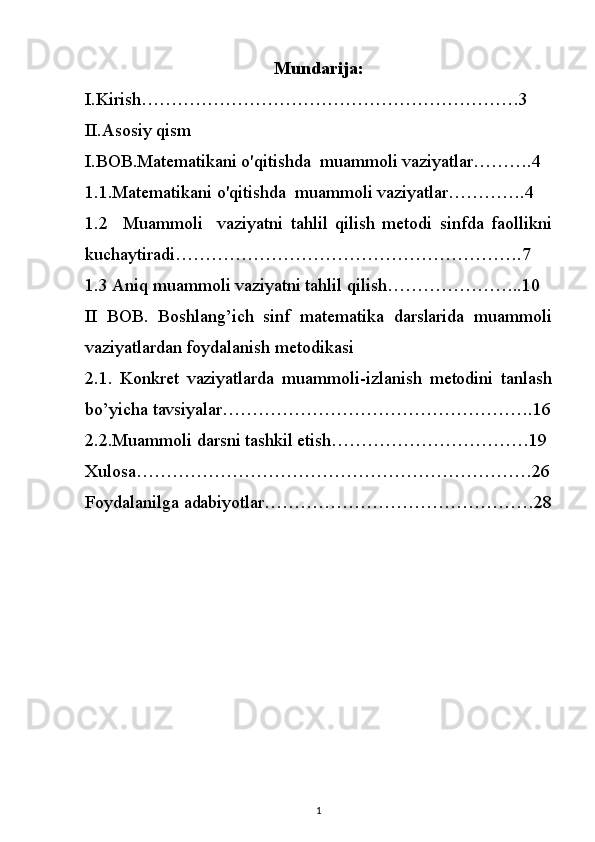 Mundarija:
I.Kirish………………………………………………………3
II.Asosiy qism
I.BOB.Matematikani o'qitishda     muammoli vaziyatlar……….4
1.1.Matematikani o'qitishda     muammoli vaziyatlar………….4
1.2     Muammoli     vaziyatni   tahlil   qilish   metodi   sinfda   faollikni
kuchaytiradi ………………………………………………….7
1.3 Aniq muammoli vaziyatni tahlil qilish…………………..10
II   BOB.   Boshlang’ich   sinf   matematika   darslarida   muammoli
vaziyatlardan foydalanish metodikasi
2.1.   Konkret   vaziyatlarda   muammoli-izlanish   metodini   tanlash
bo’yicha tavsiyalar…………………………………………….16
2.2.Muammoli darsni tashkil etish……………………………19
Xulosa…………………………………………………………26
Foydalanilga adabiyotlar………………………………………28
1 