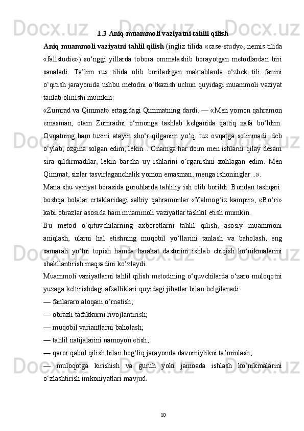 1.3 Aniq muammoli vaziyatni tahlil qilish
Aniq muammoli vaziyatni tahlil qilish   (ingliz tilida «case-study», nemis tilida
«fallstudie»)   so‘nggi   yillarda   tobora   ommalashib   borayotgan   metodlardan   biri
sanaladi.   Ta’lim   rus   tilida   olib   boriladigan   maktablarda   o‘zbek   tili   fanini
o‘qitish jarayonida ushbu metodni o‘tkazish uchun quyidagi muammoli vaziyat
tanlab olinishi mumkin:
«Zumrad va Qimmat» ertagidagi Qimmatning dardi. — «Men yomon qahramon
emasman,   otam   Zumradni   o‘rmonga   tashlab   kelganida   qattiq   xafa   bo‘ldim.
Ovqatning   ham   tuzini   atayin   sho‘r   qilganim   yo‘q,   tuz   ovqatga   solinmadi,   deb
o‘ylab, ozgina solgan edim, lekin... Onamga har doim men ishlarni qilay desam
sira   qildirmadilar,   lekin   barcha   uy   ishlarini   o‘rganishni   xohlagan   edim.   Men
Qimmat, sizlar tasvirlaganchalik yomon emasman, menga ishoninglar...».
Mana shu vaziyat borasida guruhlarda tahliliy ish olib borildi. Bundan tashqari  
boshqa   bolalar   ertaklaridagi   salbiy   qahramonlar   «Yalmog‘iz   kampir»,   «Bo‘ri»
kabi obrazlar asosida ham muammoli vaziyatlar tashkil etish mumkin.
Bu   metod   o‘qituvchilarning   axborotlarni   tahlil   qilish,   asosiy   muammoni
aniqlash,   ularni   hal   etishning   muqobil   yo‘llarini   tanlash   va   baholash,   eng
samarali   yo‘lni   topish   hamda   harakat   dasturini   ishlab   chiqish   ko‘nikmalarini
shakllantirish maqsadini ko‘zlaydi.
Muammoli vaziyatlarni tahlil qilish metodining o‘quvchilarda o‘zaro muloqotni
yuzaga keltirishdagi afzalliklari quyidagi jihatlar bilan belgilanadi:
— fanlararo aloqani o‘rnatish;
— obrazli tafakkurni rivojlantirish;
— muqobil variantlarni baholash;
— tahlil natijalarini namoyon etish;
— qaror qabul qilish bilan bog‘liq jarayonda davomiylikni ta’minlash;
—   muloqotga   kirishish   va   guruh   yoki   jamoada   ishlash   ko‘nikmalarini
o‘zlashtirish imkoniyatlari mavjud.
10