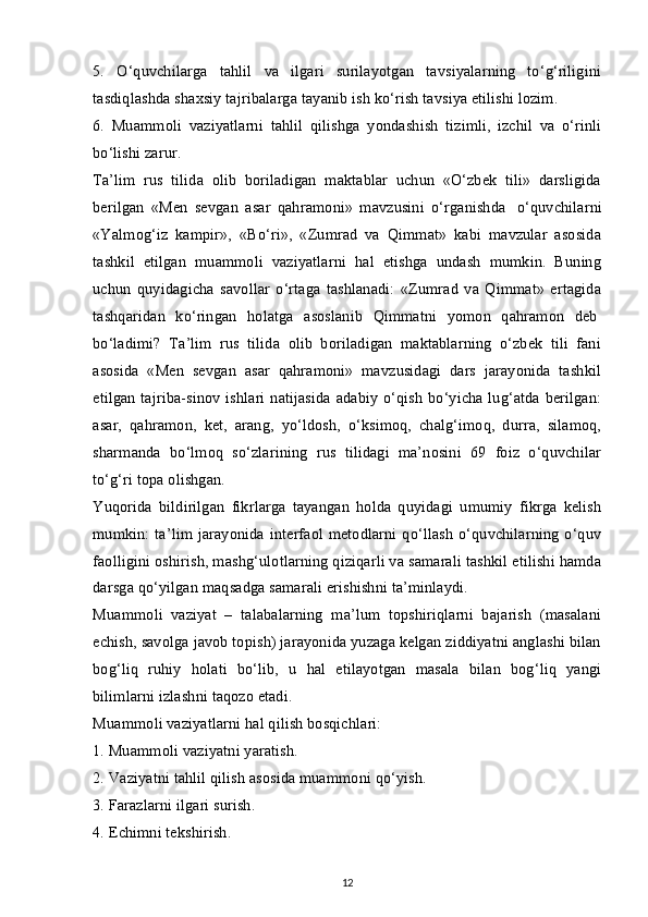 5.   O‘quvchilarga   tahlil   va   ilgari   surilayotgan   tavsiyalarning   to‘g‘riligini
tasdiqlashda shaxsiy tajribalarga tayanib ish ko‘rish tavsiya etilishi lozim.
6.   Muammoli   vaziyatlarni   tahlil   qilishga   yondashish   tizimli,   izchil   va   o‘rinli
bo‘lishi zarur.
Ta’lim   rus   tilida   olib   boriladigan   maktablar   uchun   «O‘zbek   tili»   darsligida
berilgan   «Men   sevgan   asar   qahramoni»   mavzusini   o‘rganishda     o‘quvchilarni
«Yalmog‘iz   kampir»,   «Bo‘ri»,   «Zumrad   va   Qimmat»   kabi   mavzular   asosida
tashkil   etilgan   muammoli   vaziyatlarni   hal   etishga   undash   mumkin.   Buning
uchun   quyidagicha   savollar   o‘rtaga   tashlanadi:   «Zumrad   va   Qimmat»   ertagida
tashqaridan   ko‘ringan   holatga   asoslanib   Qimmatni   yomon   qahramon   deb  
bo‘ladimi?   Ta’lim   rus   tilida   olib   boriladigan   maktablarning   o‘zbek   tili   fani
asosida   «Men   sevgan   asar   qahramoni»   mavzusidagi   dars   jarayonida   tashkil
etilgan tajriba-sinov ishlari  natijasida adabiy o‘qish  bo‘yicha lug‘atda berilgan:
asar,   qahramon,   ket,   arang,   yo‘ldosh,   o‘ksimoq,   chalg‘imoq,   durra,   silamoq,
sharmanda   bo‘lmoq   so‘zlarining   rus   tilidagi   ma’nosini   69   foiz   o‘quvchilar
to‘g‘ri topa olishgan.
Yuqorida   bildirilgan   fikrlarga   tayangan   holda   quyidagi   umumiy   fikrga   kelish
mumkin: ta’lim jarayonida interfaol metodlarni qo‘llash  o‘quvchilarning  o‘quv
faolligini oshirish, mashg‘ulotlarning qiziqarli va samarali tashkil etilishi hamda
darsga qo‘yilgan maqsadga samarali erishishni ta’minlaydi.
Muammoli   vaziyat   –   talabalarning   ma’lum   topshiriqlarni   bajarish   (masalani
echish, savolga javob topish) jarayonida yuzaga kelgan ziddiyatni anglashi bilan
bog‘liq   ruhiy   holati   bo‘lib,   u   hal   etilayotgan   masala   bilan   bog‘liq   yangi
bilimlarni izlashni taqozo etadi.
Muammoli vaziyatlarni hal qilish bosqichlari:
1. Muammoli vaziyatni yaratish.
2. Vaziyatni tahlil qilish asosida muammoni qo‘yish.
3. Farazlarni ilgari surish.
4. Echimni tekshirish.
12 