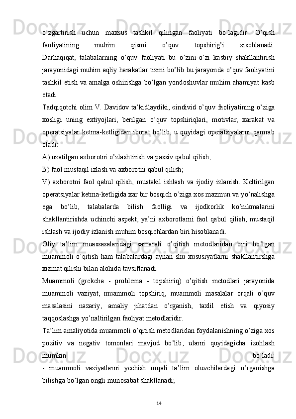 o’zgartirish   uchun   maxsus   tashkil   qilingan   faoliyati   bo’lagidir.   O’qish
faoliyatining   muhim   qismi   o’quv   topshirig’i   xisoblanadi.
Darhaqiqat,   talabalarning   o’quv   faoliyati   bu   o’zini-o’zi   kasbiy   shakllantirish
jarayonidagi muhim aqliy harakatlar tizmi bo’lib bu jarayonda o’quv faoliyatini
tashkil etish va amalga oshirishga bo’lgan yondoshuvlar muhim ahamiyat kasb
etadi.
Tadqiqotchi olim V. Davidov ta’kidlaydiki, «individ o’quv faoliyatining o’ziga
xosligi   uning   extiyojlari,   berilgan   o’quv   topshiriqlari,   motivlar,   xarakat   va
operatsiyalar  ketma-ketligidan  iborat  bo’lib, u quyidagi operatsiyalarni  qamrab
oladi:
A) uzatilgan axborotni o’zlashtirish va passiv qabul qilish;
B) faol mustaqil izlash va axborotni qabul qilish;
V)   axborotni   faol   qabul   qilish,   mustakil   ishlash   va   ijodiy   izlanish.   Keltirilgan
operatsiyalar ketma-ketligida xar bir bosqich o’ziga xos mazmun va yo’nalishga
ega   bo’lib,   talabalarda   bilish   faolligi   va   ijodkorlik   ko’nikmalarini
shakllantirishda   uchinchi   aspekt,   ya’ni   axborotlarni   faol   qabul   qilish,   mustaqil
ishlash va ijodiy izlanish muhim bosqichlardan biri hisoblanadi.
Oliy   ta’lim   muassasalaridagi   samarali   o’qitish   metodlaridan   biri   bo’lgan
muammoli   o’qitish   ham   talabalardagi   aynan   shu   xususiyatlarni   shakllantirshga
xizmat qilishi bilan alohida tavsiflanadi.
Muammoli   (grekcha   -   problema   -   topshiriq)   o’qitish   metodlari   jarayonida
muammoli   vaziyat,   muammoli   topshiriq,   muammoli   masalalar   orqali   o’quv
masalasini   nazariy,   amaliy   jihatdan   o’rganish,   taxlil   etish   va   qiyosiy
taqqoslashga yo’naltirilgan faoliyat metodlaridir.
Ta’lim amaliyotida muammoli o’qitish metodlaridan foydalanishning o’ziga xos
pozitiv   va   negativ   tomonlari   mavjud   bo’lib,   ularni   quyidagicha   izohlash
mumkin   bo’ladi:
-   muammoli   vaziyatlarni   yechish   orqali   ta’lim   oluvchilardagi   o’rganishga
bilishga bo’lgan ongli munosabat shakllanadi;
14 