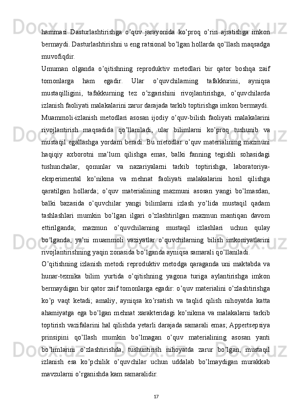 hammasi   Dasturlashtirishga   o’quv   jarayonida   ko’proq   o’rin   ajratishga   imkon
bermaydi. Dasturlashtirishni u eng ratsional bo’lgan hollarda qo’llash maqsadga
muvofiqdir.
Umuman   olganda   o’qitishning   reproduktiv   metodlari   bir   qator   boshqa   zaif
tomonlarga   ham   egadir.   Ular   o’quvchilarning   tafakkurini,   ayniqsa
mustaqilligini,   tafakkurning   tez   o’zgarishini   rivojlantirishga,   o’quvchilarda
izlanish faoliyati malakalarini zarur darajada tarkib toptirishga imkon bermaydi.
Muammoli-izlanish   metodlari   asosan   ijodiy   o’quv-bilish   faoliyati   malakalarini
rivojlantirish   maqsadida   qo’llaniladi,   ular   bilimlarni   ko’proq   tushunib   va
mustaqil egallashga yordam beradi. Bu metodlar o’quv materialining  mazmuni
haqiqiy   axborotni   ma’lum   qilishga   emas,   balki   fanning   tegishli   sohasidagi
tushunchalar,   qonunlar   va   nazariyalarni   tarkib   toptirishga,   laboratoriya-
eksperimental   ko’nikma   va   mehnat   faoliyati   malakalarini   hosil   qilishga
qaratilgan   hollarda;   o’quv   materialining   mazmuni   asosan   yangi   bo’lmasdan,
balki   bazasida   o’quvchilar   yangi   bilimlarni   izlash   yo’lida   mustaqil   qadam
tashlashlari   mumkin   bo’lgan   ilgari   o’zlashtirilgan   mazmun   mantiqan   davom
ettirilganda;   mazmun   o’quvchilarning   mustaqil   izlashlari   uchun   qulay
bo’lganda,   ya’ni   muammoli   vaziyatlar   o’quvchilarning   bilish   imkoniyatlarini
rivojlantirishning yaqin zonasida bo’lganda ayniqsa samarali qo’llaniladi.
O’qitishning   izlanish   metodi   reproduktiv   metodga   qaraganda   uni   maktabda   va
hunar-texnika   bilim   yurtida   o’qitishning   yagona   turiga   aylantirishga   imkon
bermaydigan bir qator zaif tomonlarga egadir: o’quv materialini o’zlashtirishga
ko’p   vaqt   ketadi;   amaliy,   ayniqsa   ko’rsatish   va   taqlid   qilish   nihoyatda   katta
ahamiyatga   ega   bo’lgan   mehnat   xarakteridagi   ko’nikma   va   malakalarni   tarkib
toptirish vazifalarini hal qilishda yetarli darajada samarali emas; Appertsepsiya
prinsipini   qo’llash   mumkin   bo’lmagan   o’quv   materialining   asosan   yanti
bo’limlarini   o’zlashtirishda,   tushuntirish   nihoyatda   zarur   bo’lgan,   mustaqil
izlanish   esa   ko’pchilik   o’quvchilar   uchun   uddalab   bo’lmaydigan   murakkab
mavzularni o’rganishda kam samaralidir.
17