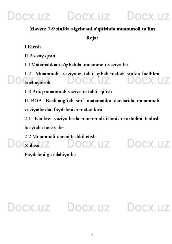 Mavzu:  7-9 sinfda algebrani o'qitishda muammoli ta'lim
Reja:
I.Kirish
II.Asosiy qism
1.1Matematikani o'qitishda     muammoli vaziyatlar
1.2     Muammoli     vaziyatni   tahlil   qilish   metodi   sinfda   faollikni
kuchaytiradi
1.3 Aniq muammoli vaziyatni tahlil qilish
II   BOB.   Boshlang’ich   sinf   matematika   darslarida   muammoli
vaziyatlardan foydalanish metodikasi
2.1.   Konkret   vaziyatlarda   muammoli-izlanish   metodini   tanlash
bo’yicha tavsiyalar
2.2.Muammoli darsni tashkil etish
Xulosa
Foydalanilga adabiyotlar
2