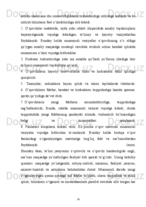 kelishi ularni ana shu nomuvofiqliklarni tushuntirishga intilishga undaydi va bu
intilish bilimlarni faol o’zlashtirishga olib keladi.
2.   O’quvchilar   maktabda,   uyda   yoki   ishlab   chiqarishda   amaliy   topshiriqlarni
bajarayotganida   vujudga   keladigan   ta’limiy   va   hayotiy   vaziyatlardan
foydalanish.   Bunday   holda   muammoli   vaziyatlar   o’quvchining   o’z   oldiga
qo’ygan   amaliy   maqsadga   mustaqil   ravishda   erishish   uchun   harakat   qilishda
muammoni o’zlari vujudga keltiradilar.
3.   Hodisani   tushuntirishga   yoki   uni   amalda   qo’llash   yo’llarini   izlashga   doir
ta’limiy-muammoli topshiriqlar qo’yish.
4.   O’quvchilarni   hayotiy   tasavvurlarlar   bilan   va   hodisalarni   tahlil   qilishga
qiziqtirish.
5.   Taxminlar,   xulosalarni   bayon   qilish   va   ularni   tajribalarda   tekshirish.
6.   O’quvchilarni   faktlar,   harakat   va   hodisalarni   taqqoslashga   hamda   qarama-
qarshi qo’yishga da’vat etish.
7 .   O’quvchilarni   yangi   faktlarni   umumlashtirishga,   taqqoslashga
rag’batlantirish,   Bunda,   odatda   muammoli   vaziyat   vujudga   keladi,   chuiki
taqqoslashda   yangi   faktlarning   qandaydir   aloxida,   tushuntirib   bo’lmaydigan
belgi   va   xususiyatlari   aniqlanadi.
8.   Fanlararo   aloqalarni   tashkil   etish.   Ko’pincha   o’quv   materiali   muammoli
vaziyatni   vujudga   keltirishni   ta’minlaydi.   Bunday   holda   boshqa   o’quv
fanlaridagi   o’rganilayotgan   materialga   bog’liq   fakt   va   ma’lumotlardan
foydalanish   lozim.
Shunday   ekan,   ta’lim   jarayonini   o’qituvchi   va   o’quvchi   hamkorligida   ongli,
ma’lum   maqsadga   yo’naltirilgan   faoliyat   deb   qarash   to’g’ridir.   Uning   tarkibiy
qismlari:   maqsadga   yo’nalganlik,   extiyoj-intilish,   mazmun,   faoliyat,   jarayon,
nazorat-tuzatish   va   natijalarni   baholashdan   iborat.   Muammoli   darsda   yangi
o’rganilayotgan   qonun-qoidaga   oid   faktlar   to’plash,   ularni   taqqoslash   va   tahlil
qilish, bilimlarni o’rganish va mustahkamlash parallel ravishda olib borgan har
20