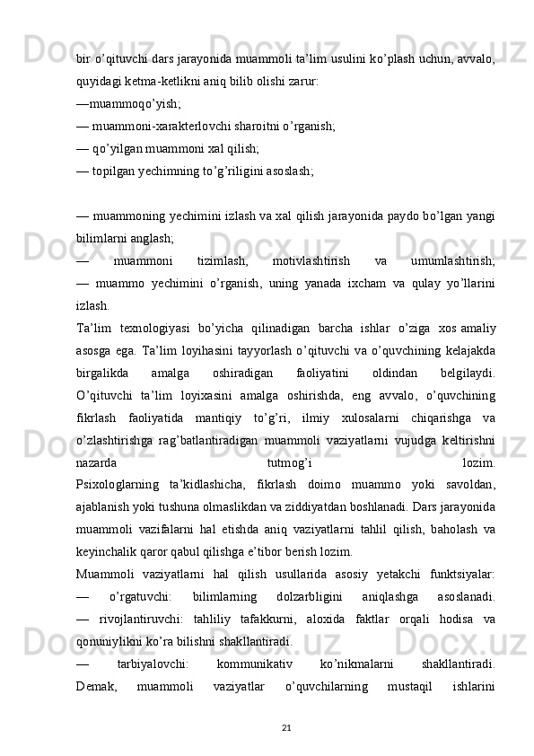 bir o’qituvchi dars jarayonida muammoli ta’lim usulini ko’plash uchun, avvalo,
quyidagi ketma-ketlikni aniq bilib olishi zarur:
—muammoqo’yish;  
— muammoni-xarakterlovchi sharoitni o’rganish;
— qo’yilgan muammoni xal qilish;
— topilgan yechimning to’g’riligini asoslash;
— muammoning yechimini izlash va xal qilish jarayonida paydo bo’lgan yangi
bilimlarni anglash;
—   muammoni   tizimlash,   motivlashtirish   va   umumlashtirish;
—   muammo   yechimini   o’rganish,   uning   yanada   ixcham   va   qulay   yo’llarini
izlash.
Ta’lim   texnologiyasi   bo’yicha   qilinadigan   barcha   ishlar   o’ziga   xos   amaliy
asosga   ega.   Ta’lim   loyihasini   tayyorlash   o’qituvchi   va   o’quvchining   kelajakda
birgalikda   amalga   oshiradigan   faoliyatini   oldindan   belgilaydi.
O’qituvchi   ta’lim   loyixasini   amalga   oshirishda,   eng   avvalo,   o’quvchining
fikrlash   faoliyatida   mantiqiy   to’g’ri,   ilmiy   xulosalarni   chiqarishga   va
o’zlashtirishga   rag’batlantiradigan   muammoli   vaziyatlarni   vujudga   keltirishni
nazarda   tutmog’i   lozim.
Psixologlarning   ta’kidlashicha,   fikrlash   doimo   muammo   yoki   savoldan,
ajablanish yoki tushuna olmaslikdan va ziddiyatdan boshlanadi. Dars jarayonida
muammoli   vazifalarni   hal   etishda   aniq   vaziyatlarni   tahlil   qilish,   baholash   va
keyinchalik qaror qabul qilishga e’tibor berish lozim.
Muammoli   vaziyatlarni   hal   qilish   usullarida   asosiy   yetakchi   funktsiyalar:
—   o’rgatuvchi:   bilimlarning   dolzarbligini   aniqlashga   asoslanadi.
—   rivojlantiruvchi:   tahliliy   tafakkurni,   aloxida   faktlar   orqali   hodisa   va
qonuniylikni ko’ra bilishni shakllantiradi.
—   tarbiyalovchi:   kommunikativ   ko’nikmalarni   shakllantiradi.
Demak,   muammoli   vaziyatlar   o’quvchilarning   mustaqil   ishlarini
21