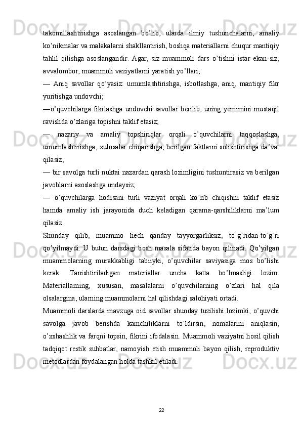 takomillashtirishga   asoslangan   bo’lib,   ularda   ilmiy   tushunchalarni,   amaliy
ko’nikmalar va malakalarni shakllantirish, boshqa materiallarni chuqur mantiqiy
tahlil   qilishga   asoslangandir.   Agar,   siz   muammoli   dars   o’tishni   istar   ekan-siz,
avvalombor, muammoli vaziyatlarni yaratish yo’llari;
—   Aniq   savollar   qo’yasiz:   umumlashtirishga,   isbotlashga,   aniq,   mantiqiy   fikr
yuritishga undovchi;
—o’quvchilarga  fikrlashga undovchi savollar  berilib, uning  yemimini mustaqil
ravishda o’zlariga topishni taklif etasiz;
—   nazariy   va   amaliy   topshiriqlar   orqali   o’quvchilarni   taqqoslashga,
umumlashtirishga, xulosalar chiqarishga, berilgan faktlarni solishtirishga da’vat
qilasiz;
— bir savolga turli nuktai nazardan qarash lozimligini tushuntirasiz va berilgan
javoblarni asoslashga undaysiz;
—   o’quvchilarga   hodisani   turli   vaziyat   orqali   ko’rib   chiqishni   taklif   etasiz
hamda   amaliy   ish   jarayonida   duch   keladigan   qarama-qarshiliklarni   ma’lum
qilasiz.
Shunday   qilib,   muammo   hech   qanday   tayyorgarliksiz,   to’g’ridan-to’g’ri
qo’yilmaydi.   U   butun   darsdagi   bosh   masala   sifatida   bayon   qilinadi.   Qo’yilgan
muammolarning   murakkabligi   tabiiyki,   o’quvchilar   saviyasiga   mos   bo’lishi
kerak.   Tanishtiriladigan   materiallar   uncha   katta   bo’lmasligi   lozim.
Materiallarning,   xususan,   masalalarni   o’quvchilarning   o’zlari   hal   qila
olsalargina, ularning muammolarni hal qilishdagi salohiyati ortadi.
Muammoli darslarda mavzuga oid savollar  shunday tuzilishi lozimki, o’quvchi
savolga   javob   berishda   kamchiliklarni   to’ldirsin,   nomalarini   aniqlasin,
o’xshashlik va farqni topsin, fikrini ifodalasin. Muammoli vaziyatni hosil qilish
tadqiqot   restik   suhbatlar,   namoyish   etish   muammoli   bayon   qilish,   reproduktiv
metodlardan foydalangan holda tashkil etiladi.
22 