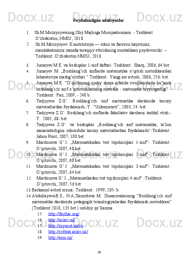 Foydalanilgan adabiyotlar
1.    Sh.M.Mirziyoyevning Oliy Majlisga Murojaatnomasi. - Toshkent:   
        O’zbekiston, NMIU, 2018. 
2.     Sh.M.Mirziyoyev. Konstitutsiya — erkin va farovon hayotimiz,  
        mamlakatimizni yanada taraqqiy ettirishning mustahkam poydevoridir. –
        Toshkent: O‘zbekiston NMIU, 2018.
3. Jumayev M.E. va boshqalar 1-sinf daftari- Toshkent.: Sharq, 2006, 64 bet.
4. Jumayev   M.   „Boshlang’ich   sinflarda   matematika   o’qitish   metodikasidan
labaratoriya mashg’ulotlari “ Toshkent.: Yangi asr avlodi, 2006, 256- bet.
5. Jumayev   M.E.   ”O’quchining   ijodiy   shaxs   sifatida   rivojlanishida   bo’lajak
boshlang’ich  sinf o’qituvchilarining metodik - matematik  tayyorgarligi” -
Toshkent.: Fan, 2009, - 240 b.
6. Tadjiyeva   Z.G’.   Boshlang’ich   sinf   matematika   darslarida   tarixiy
materiallardan foydalanish.-T.: ”Uzkomsentr”, 2003, 24- bet.
7. Tadjiyeva   Z.G’.   Boshlang’ich   sinflarda   fakultativ   darslarni   tashkil   etish.-
T.: 2005, 68- bet.
8. Tadjiyeva   Z.G’.   va   boshqalar   „Boshlang’ich   sinf   matematika,   ta’lim
samaradorligini   oshirishda   tarixiy   materiallardan   foydalanish“-Toshkent.:
Jahon Print, 2007, 100 bet.
9. Mardonova   G’.I.   „Matematikadan   test   topshiriqlari   1-sinf”-   Toshkent.:
O’qituvchi, 2007, 48 bet.
10. Mardonova   G’.I.   „Matematikadan   test   topshiriqlari   2-sinf”-   Toshkent.:
O’qituvchi, 2007, 60 bet.
11. Mardonova   G’.I.   „Matematikadan   test   topshiriqlari   3-sinf”-   Toshkent.:
O’qituvchi, 2007, 64 bet.
12. Mardonova G’.I. „Matematikadan test topshiriqlari 4-sinf” -Toshkent.: 
O’qituvchi, 2007, 56 bet.
13. Barkamol avlod orzusi- Toshkent.: 1999, 205- b.
14. Abdullayeva B.S.,   N.A.Xamedova   M.   Xusanovalarning   “Boshlang’ich   sinf
matematika darslarida pedagogik texnologiyalardan foydalanish metodikasi”
(Toshkent 2010, 135 bet ) uslubiy qo’llanma
15. http://fayllar.org/   
16. http://arxiv.uz/   
17. http://ziyonet.uz/ru   
18. http://referat.arxiv.uz/   
19. http://aim.uz/   
28 