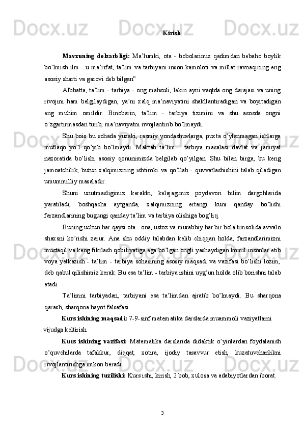 Kirish
Mavzuning   dolzarbligi:   Ma’lumki,   ota   -   bobolarimiz   qadimdan   bebaho   boylik
bo’lmish ilm  - u ma’rifat, ta’lim  va tarbiyani inson kamoloti va millat ravnaqining eng
asosiy sharti va garovi deb bilgan” 
Albbatta, ta’lim - tarbiya - ong mahsuli, lekin ayni vaqtda ong darajasi va uning
rivojini   ham   belgilaydigan,   ya’ni   xalq   ma’naviyatini   shakllantiradigan   va   boyitadigan
eng   muhim   omildir.   Binobarin,   ta’lim   -   tarbiya   tizimini   va   shu   asosda   ongni
o’zgartirmasdan turib, ma’naviyatni rivojlantirib bo’lmaydi.
Shu  bois  bu sohada  yuzaki, rasmiy yondashuvlarga, puxta o’ylanmagan ishlarga
mutlaqo   yo’l   qo’yib   bo’lmaydi.   Maktab   ta’lim   -   tarbiya   masalasi   davlat   va   jamiyat
nazoratida   bo’lishi   asosiy   qonunimizda   belgilab   qo’yilgan.   Shu   bilan   birga,   bu   keng
jamoatchilik,   butun   xalqimizning   ishtiroki   va   qo’llab   -   quvvatlashishini   talab   qiladigan
umummilliy masaladir.
Shuni   unutmasligimiz   kerakki,   kelajagimiz   poydevori   bilim   dargohlarida
yaratiladi,   boshqacha   aytganda,   xalqimizning   ertangi   kuni   qanday   bo’lishi
farzandlarining bugungi qanday ta’lim va tarbiya olishiga bog’liq.
Buning uchun har qaysi ota - ona, ustoz va murabbiy har bir bola timsolida avvalo
shaxsni   ko’rishi   zarur.   Ana   shu   oddiy   talabdan   kelib   chiqqan   holda,   farzandlarimizni
mustaqil va keng fikrlash qobiliyatiga ega bo’lgan ongli yashaydigan komil insonlar etib
voya   yetkazish   -   ta’lim   -   tarbiya   sohasining   asosiy   maqsadi   va   vazifasi   bo’lishi   lozim,
deb qabul qilishimiz kerak. Bu esa ta’lim - tarbiya ishini uyg’un holda olib borishni talab
etadi.
Ta’limni   tarbiyadan,   tarbiyani   esa   ta’limdan   ajratib   bo’lmaydi.   Bu   sharqona
qarash, sharqona hayot falsafasi.
Kurs ishining maqsadi:  7-9 -sinf matematika darslarda muammoli vaziyatlarni 
vijudga keltirish
Kurs   ishining   vazifasi:   Matematika   darslarida   didaktik   o’yinlardan   foydalanish
o’quvchilarda   tafakkur,   diqqat,   xotira,   ijodiy   tasavvur   etish,   kuzatuvchanlikni
rivojlantirishga imkon beradi.
Kurs ishining tuzilishi:   Kurs ishi, kirish, 2 bob, xulosa va adabiyotlardan iborat.
3