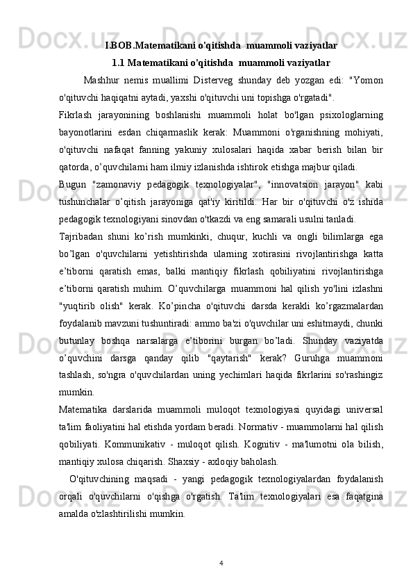 I.BOB.Matematikani o'qitishda     muammoli vaziyatlar
1.1 Matematikani o'qitishda     muammoli vaziyatlar
Mashhur   nemis   muallimi   Disterveg   shunday   deb   yozgan   edi:   "Yomon
o'qituvchi haqiqatni aytadi, yaxshi o'qituvchi uni topishga o'rgatadi".
Fikrlash   jarayonining   boshlanishi   muammoli   holat   bo'lgan   psixologlarning
bayonotlarini   esdan   chiqarmaslik   kerak:   Muammoni   o'rganishning   mohiyati,
o'qituvchi   nafaqat   fanning   yakuniy   xulosalari   haqida   xabar   berish   bilan   bir
qatorda, o’quvchilarni ham ilmiy izlanishda ishtirok etishga majbur qiladi.
Bugun   "zamonaviy   pedagogik   texnologiyalar",   "innovatsion   jarayon"   kabi
tushunchalar   o’qitish   jarayoniga   qat'iy   kiritildi.   Har   bir   o'qituvchi   o'z   ishida
pedagogik texnologiyani sinovdan o'tkazdi va eng samarali usulni tanladi.
Tajribadan   shuni   ko’rish   mumkinki,   chuqur,   kuchli   va   ongli   bilimlarga   ega
bo’lgan   o'quvchilarni   yetishtirishda   ularning   xotirasini   rivojlantirishga   katta
e’tiborni   qaratish   emas,   balki   mantiqiy   fikrlash   qobiliyatini   rivojlantirishga
e’tiborni   qaratish   muhim.   O’quvchilarga     muammoni   hal   qilish   yo'lini   izlashni
"yuqtirib   olish"   kerak.   Ko’pincha   o'qituvchi     darsda   kerakli   ko’rgazmalardan
foydalanib mavzuni tushuntiradi: ammo ba'zi o'quvchilar uni eshitmaydi, chunki
butunlay   boshqa   narsalarga   e’tiborini   burgan   bo’ladi.   Shunday   vaziyatda
o’quvchini   darsga   qanday   qilib   "qaytarish"   kerak?   Guruhga   muammoni
tashlash,   so'ngra   o'quvchilardan   uning   yechimlari   haqida   fikrlarini   so'rashingiz
mumkin.
Matematika   darslarida   muammoli   muloqot   texnologiyasi   quyidagi   universal
ta'lim faoliyatini hal etishda yordam beradi. Normativ - muammolarni hal qilish
qobiliyati.   Kommunikativ   -   muloqot   qilish.   Kognitiv   -   ma'lumotni   ola   bilish,
mantiqiy xulosa chiqarish. Shaxsiy - axloqiy baholash.
        O'qituvchining   maqsadi   -   yangi   pedagogik   texnologiyalardan   foydalanish
orqali   o'quvchilarni   o'qishga   o'rgatish.   Ta'lim   texnologiyalari   esa   faqatgina
amalda o'zlashtirilishi mumkin.
4