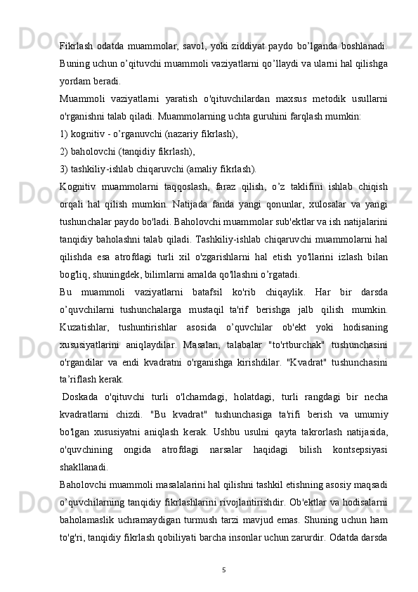 Fikrlash   odatda   muammolar,   savol,   yoki   ziddiyat   paydo   bo’lganda   boshlanadi.
Buning uchun o’qituvchi muammoli vaziyatlarni qo’llaydi va ularni hal qilishga
yordam beradi.
Muammoli   vaziyatlarni   yaratish   o'qituvchilardan   maxsus   metodik   usullarni
o'rganishni talab qiladi. Muammolarning uchta guruhini farqlash mumkin:
1) kognitiv - o’rganuvchi (nazariy fikrlash),
2) baholovchi (tanqidiy fikrlash),
3) tashkiliy-ishlab chiqaruvchi (amaliy fikrlash).
Kognitiv   muammolarni   taqqoslash,   faraz   qilish,   o’z   taklifini   ishlab   chiqish
orqali   hal   qilish   mumkin.   Natijada   fanda   yangi   qonunlar,   xulosalar   va   yangi
tushunchalar paydo bo'ladi. Baholovchi muammolar sub'ektlar va ish natijalarini
tanqidiy baholashni talab qiladi. Tashkiliy-ishlab chiqaruvchi muammolarni hal
qilishda   esa   atrofdagi   turli   xil   o'zgarishlarni   hal   etish   yo'llarini   izlash   bilan
bog'liq, shuningdek, bilimlarni amalda qo'llashni o’rgatadi.
Bu   muammoli   vaziyatlarni   batafsil   ko'rib   chiqaylik.   Har   bir   darsda
o’quvchilarni     tushunchalarga   mustaqil     ta'rif   berishga   jalb   qilish   mumkin.
Kuzatishlar,   tushuntirishlar   asosida   o’quvchilar   ob'ekt   yoki   hodisaning
xususiyatlarini   aniqlaydilar.   Masalan,   talabalar   "to'rtburchak"   tushunchasini
o'rgandilar   va   endi   kvadratni   o'rganishga   kirishdilar.   "Kvadrat"   tushunchasini
ta’riflash kerak.
  Doskada   o'qituvchi   turli   o'lchamdagi,   holatdagi,   turli   rangdagi     bir   necha
kvadratlarni   chizdi.   "Bu   kvadrat"   tushunchasiga   ta'rifi   berish   va     umumiy
bo'lgan   xususiyatni   aniqlash   kerak.   Ushbu   usulni     qayta   takrorlash   natijasida,
o'quvchining   ongida   atrofdagi   narsalar   haqidagi   bilish   kontsepsiyasi
shakllanadi.
Baholovchi muammoli masalalarini hal qilishni tashkil etishning asosiy maqsadi
o’quvchilarning tanqidiy fikrlashlarini rivojlantirishdir. Ob'ektlar va hodisalarni
baholamaslik   uchramaydigan   turmush   tarzi   mavjud   emas.   Shuning   uchun   ham
to'g'ri, tanqidiy fikrlash qobiliyati barcha insonlar uchun zarurdir. Odatda darsda
5 