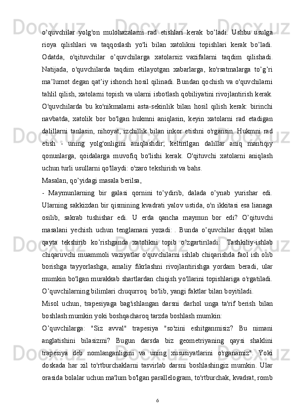 o’quvchilar   yolg'on   mulohazalarni   rad   etishlari   kerak   bo’ladi.   Ushbu   usulga
rioya   qilishlari   va   taqqoslash   yo'li   bilan   xatolikni   topishlari   kerak   bo’ladi.
Odatda,   o'qituvchilar   o’quvchilarga   xatolarsiz     vazifalarni   taqdim   qilishadi.
Natijada,   o'quvchilarda   taqdim   etilayotgan   xabarlarga,   ko'rsatmalarga   to’g’ri
ma’lumot degan qat’iy ishonch hosil qilinadi. Bundan qochish va o'quvchilarni
tahlil qilish, xatolarni topish va ularni isbotlash qobiliyatini rivojlantirish kerak.
O'quvchilarda   bu   ko'nikmalarni   asta-sekinlik   bilan   hosil   qilish   kerak:   birinchi
navbatda,   xatolik   bor   bo'lgan   hukmni   aniqlasin,   keyin   xatolarni   rad   etadigan
dalillarni   tanlasin,   nihoyat,   izchillik   bilan   inkor   etishni   o'rgansin.   Hukmni   rad
etish   -   uning   yolg'onligini   aniqlashdir;   keltirilgan   dalillar   aniq   mantiqiy
qonunlarga,   qoidalarga   muvofiq   bo'lishi   kerak.   O'qituvchi   xatolarni   aniqlash
uchun turli usullarni qo'llaydi: o'zaro tekshirish va bahs.
Masalan, qo’yidagi masala berilsa,
-   Maymunlarning   bir   galasi   qornini   to’ydirib,   dalada   o’ynab   yurishar   edi.
Ularning sakkizdan bir qismining kvadrati yalov ustida, o'n ikkitasi esa lianaga
osilib,   sakrab   tushishar   edi.   U   erda   qancha   maymun     bor   edi?   O’qituvchi
masalani   yechish   uchun   tenglamani   yozadi:   .   Bunda   o’quvchilar   diqqat   bilan
qayta   tekshirib   ko’rishganda   xatolikni   topib   o’zgartiriladi:     Tashkiliy-ishlab
chiqaruvchi muammoli  vaziyatlar   o'quvchilarni ishlab  chiqarishda faol ish  olib
borishga   tayyorlashga,   amaliy   fikrlashni   rivojlantirishga   yordam   beradi,   ular
mumkin bo'lgan murakkab shartlardan chiqish yo'llarini topishlariga o'rgatiladi.
O’quvchilarning bilimlari chuqurroq     bo'lib, yangi faktlar bilan boyitiladi.
Misol   uchun,   trapesiyaga   bag'ishlangan   darsni     darhol   unga   ta'rif   berish   bilan
boshlash mumkin yoki boshqacharoq tarzda boshlash mumkin:
O’quvchilarga:   "Siz   avval"   trapesiya   "so'zini   eshitganmisiz?   Bu   nimani
anglatishini   bilasizmi?   Bugun   darsda   biz   geometriyaning   qaysi   shaklini
trapesiya   deb   nomlanganligini   va   uning   xususiyatlarini   o'rganamiz".   Yoki
doskada   har   xil   to'rtburchaklarni   tasvirlab   darsni   boshlashingiz   mumkin.   Ular
orasida bolalar uchun ma'lum bo'lgan parallelogram, to'rtburchak, kvadrat, romb
6