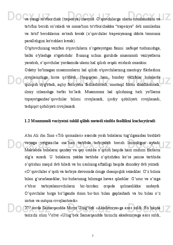 va yangi to'rtburchak (trapesiya) mavjud. O’quvchilarga ularni nomlanishini va
ta'rifini  berish  so’raladi  va noma'lum to'rtburchakka "trapesiya"  deb  nomlashni
va   ta'rif   berishlarini   so'rash   kerak   (o’quvchilar   trapesiyaning   ikkita   tomonini
paralleligini ko'rishlari kerak).
O'qituvchining vazifasi o'quvchilarni o’rgatayotgan fanini     nafaqat tushunishga,
balki   o'ylashga   o'rgatishdir.   Buning   uchun   guruhda   muammoli   vaziyatlarni
yaratish, o’quvchilar yordamida ularni hal qilish orqali erishish mumkin.
Odatiy   bo'lmagan   muammolarni   hal  qilish  o'quvchilarning   mantiqiy   fikrlashini
rivojlanishiga   hissa   qo'shadi.   Haqiqatan   ham,   bunday   vazifalar   bolalarda
qiziqish   uyg'otadi,  aqliy   faoliyatni  faollashtiradi,  mustaqil  fikrni  shakllantiradi,
ilmiy   izlanishga   turtki   bo’ladi.   Muammoni   hal   qilishning   turli   yo'llarini
topayotgandao’quvchilar   bilimi   rivojlanadi,   ijodiy   qobiliyati   rivojlanadi,
tadqiqot qobiliyati rivojlanadi.
1.2  Muammoli vaziyatni tahlil qilish metodi sinfda faollikni kuchaytiradi
Abu Ali ibn Sino «Tib qonunlari» asarida yosh bolalarni tug‘ilganidan boshlab
voyaga   yetgunicha   ma’lum   tartibda   tarbiyalab   borish   lozimligini   aytadi.
Maktabda bolalarni qanday va qay usulda o‘qitish haqida ham muhim fikrlarni
olg‘a   suradi.   U   bolalarni   yakka   tartibda   o‘qitishdan   ko‘ra   jamoa   tartibida
o‘qitishni maqul deb biladi va bu usulning afzalligi haqida shunday deb yozadi:
«O‘quvchilar o‘qish va tarbiya davomida ilmga chanqoqlik sezadilar. O‘z bilimi
bilan   g‘ururlanadilar,   bir-birlarining   bilimiga   havas   qiladilar.   G‘urur   va   o‘ziga
e’tibor   tarbiyalanuvchilarni   bir-biridan   orqada   qolmaslikka   undaydi.
O‘quvchilar   birga   bo‘lganda   doim   bir-biri   bilan   gaplashadi   va   bu   bilan   o‘z
xotira va nutqini rivojlantiradi».
XV asrda Samarqandda Mirzo Ulug‘bek «Akademiya»ga asos soldi. Bu haqda
tarixchi  olim  Volter   «Ulug‘bek   Samarqandda  birinchi  akademiyaga  asos   soldi,
7