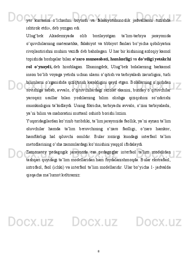 yer   kurrasini   o‘lchashni   buyurdi   va   falakiyotshunoslik   jadvallarini   tuzishda
ishtirok etdi», deb yozgan edi.
Ulug‘bek   Akademiyada   olib   borilayotgan   ta’lim-tarbiya   jarayonida
o‘quvchilarning   matematika,   falakiyot   va   tibbiyot   fanlari   bo‘yicha   qobiliyatini
rivojlantirishni muhim vazifa deb baholagan. U har bir kishining axloqiy kamol
topishida boshqalar bilan   o‘zaro munosabati, hamkorligi   va   do‘stligi yetakchi
rol   o‘ynaydi,   deb   hisoblagan.   Shuningdek,   Ulug‘bek   bolalarning   barkamol
inson bo‘lib voyaga yetishi uchun ularni o‘qitish va tarbiyalash zarurligini, turli
bilimlarni o‘rganishda qiziqtirish kerakligini qayd etgan. Bolalarning o‘qishdan
sovishiga sabab, avvalo, o‘qituvchilardagi razolat ekanini, bunday o‘qituvchilar
yaroqsiz   usullar   bilan   yoshlarning   bilim   olishga   qiziqishini   so‘ndirishi
mumkinligini ta’kidlaydi. Uning fikricha, tarbiyachi avvalo, o‘zini tarbiyalashi,
ya’ni bilim va mahoratini muttasil oshirib borishi lozim.
Yuqoridagilardan ko‘rinib turibdiki, ta’lim jarayonida faollik, ya’ni aynan ta’lim
oluvchilar   hamda   ta’lim   beruvchining   o‘zaro   faolligi,   o‘zaro   hamkor,
hamfikrligi   hal   qiluvchi   omildir.   Bular   xozirgi   kundagi   interfaol   ta’lim
metodlarining o‘sha zamonlardagi ko‘rinishini yaqqol ifodalaydi.
Zamonaviy   pedagogik   jarayonda   esa   pedagoglar   interfaol   ta’lim   modelidan
tashqari quyidagi ta’lim modellaridan ham foydalanishmoqda. Bular ekstrafaol,
introfaol, faol (ichki) va interfaol ta’lim modellaridir. Ular bo‘yicha 1- jadvalda
qisqacha ma’lumot keltiramiz:
8