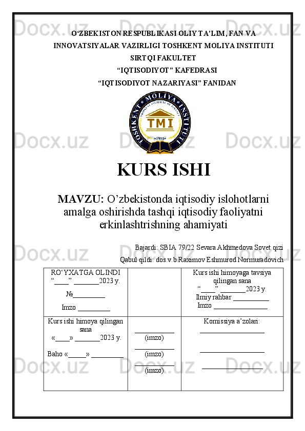 O ZBEKISTON RESPUBLIKASI ʻ OLIY TA’LIM , FAN VA
INNOVATSIYALAR VAZIRLIGI  TOSHKENT  MOLIYA INSTITUTI
SIRTQI FAKULTET
“ IQTISODIYOT ”  KAFEDRASI
“ IQTISODIYOT NAZARIYASI ” FANIDAN
        
KURS ISHI
МАVZU:   O’zbekistonda iqtisodiy islohotlarni
amalga oshirishda tashqi iqtisodiy faoliyatni
erkinlashtrishning ahamiyati
Bajardi:  SBIA 79/22 Sevara Akhmedova Sovet qizi 
Qabul qildi: dos.v.b.Raximov Eshmurod Normuradovich 
RO‘YXATGA OLINDI
“ ____ ”  _______20 23  y.
№_________
Imzo _________ Kurs ishi himoya ga tavsiya
qilingan sana
“____” _______20 23  y.
Ilmiy rahbar __ ________
Imzo _______________
Kurs ishi himoya qilingan
sana
 «____» _______202 3   y .
Baho  « _____ »  _________ ___________
( imzo )
_ _ _________
( imzo )
___________
( imzo ) Komissiya a’zolari :
__________________
_________________ _
_________________ 