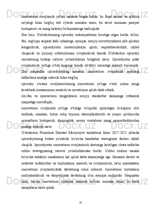 Innovatsion   rivojlanish   yo'lini   nazarda   tutgan   holda,   bu   faqat   sanoat   va   qishloq
xo'jaligi   bilan   bog'liq   deb   o'ylash   mumkin   emas,   bu   savol   umuman   jamiyat
boshqaruvi va uning tarkibiy bo'linmalariga taalluqlidir.
Shu   bois,   O'zbekistonning   iqtisodiy   imkoniyatlarini   hisobga   olgan   holda,   ta'lim,
fan, sog'liqni saqlash kabi sohalarga, ayniqsa, xorijiy investitsiyalarni jalb qilishni
kengaytirish,   iqtisodiyotni   modernizatsiya   qilish,   raqobatbardoshlik,   ishlab
chiqarish   va   ijtimoiy   infratuzilmani   rivojlantirish   hamda   O'zbekiston   iqtisodiy
siyosatining   boshqa   ustuvor   yo'nalishlarini   belgilash   zarur.   Iqtisodiyotni   jadal
rivojlantirish   yo'liga   o'tish   bugungi   kunda   ob'ektiv   zaruratga   aylanib   bormoqda.
Shu   maqsadda   iqtisodiyotning   samarali   innovatsion   rivojlanishi   quyidagi
tadbirlarni amalga oshirish bilan bog'liq:
iqtisodiy   o'sishni   rivojlantirishning   innovatsion   yo'liga   o'tish   uchun   yangi
kreditlash mexanizmini yaratish va investitsiya qilish talab etiladi;
ilm-fan   va   innovatsion   yangiliklarni   xorijiy   standartlar   darajasiga   yetkazish
maqsadga muvofiqdir;
innovatsion   rivojlanish   yo'liga   o'tishga   to'sqinlik   qilayotgan   to'siqlarni   olib
tashlash,   masalan,   butun   soliq   tizimini   takomillashtirish   va   yuqori   qo'shimcha
qiymatlarni   boshqarish,   shuningdek,   asosiy   vositalarni   yangi   pasportlashtirishni
amalga oshirish zarur.
O'zbekiston   Prezidenti   Shavkat   Mirziyoyev   tashabbusi   bilan   2017-2021   yillarda
iqtisodiyotning   beshta   yo'nalishi   bo'yicha   harakatlar   strategiyasi   dasturi   ishlab
chiqildi. Iqtisodiyotni innovatsion rivojlantirish dasturiga kiritilgan chora-tadbirlar
ushbu   strategiyaning   ustuvor   yo'nalishlaridan   biridir.   Ushbu   muhim   masala
bo'yicha tashkiliy masalalarni  hal  qilish katta ahamiyatga ega. Samarali davlat  va
nodavlat   tashkilotlar   va   tuzilmalarni   yaratish   va   rivojlantirish,   ya'ni   mamlakatni
innovatsion   rivojlantirishda   davlatning   rolini   oshirish.   Innovatsion   loyihalarni
moliyalashtirish   va   ekspertizada   davlatning   o'rni   ayniqsa   muhimdir.   Haqiqatan
ham,   barcha   innovatsion   loyihalar   samarali   bo'lishi   mumkin   emas,   bu   katta
xarajatlarni talab qiladi.
10 