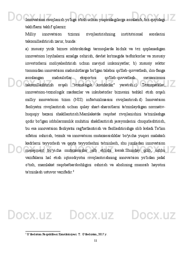 Innovatsion rivojlanish yo'liga o'tish uchun yuqoridagilarga asoslanib, biz quyidagi
takliflarni taklif qilamiz:
Milliy   innovatsion   tizimni   rivojlantirishning   institutsional   asoslarini
takomillashtirish zarur, bunda: 
a)   xususiy   yirik   biznes   ishtirokidagi   tarmoqlarda   kichik   va   tez   qoplanadigan
innovatsion loyihalarni  amalga oshirish,  davlat  ko'magida tadbirkorlar  va xususiy
investorlarni   moliyalashtirish   uchun   mavjud   imkoniyatlar;   b)   xususiy   sektor
tomonidan innovatsion mahsulotlarga bo'lgan talabni qo'llab-quvvatlash, ilm-fanga
asoslangan   mahsulotlar   eksportini   qo'llab-quvvatlash   mexanizmini
takomillashtirish   orqali   "texnologik   koridorlar"   yaratish.c)   Texnoparklar,
innovatsion-texnologik   markazlar   va   inkubatorlar   biznesini   tashkil   etish   orqali
milliy   innovatsion   tizim   (NIS)   infratuzilmasini   rivojlantirish.d)   Innovatsion
faoliyatni   rivojlantirish   uchun   qulay   shart-sharoitlarni   ta'minlaydigan   normativ-
huquqiy   bazani   shakllantirish.Mamlakatda   raqobat   rivojlanishini   ta'minlashga
qodir bo'lgan ishbilarmonlik muhitini shakllantirish jarayonlarini chuqurlashtirish,
bu esa innovatsion faoliyatni rag'batlantirish va faollashtirishga  olib keladi.Ta'lim
sifatini   oshirish,   texnik   va   innovatsion   mutaxassisliklar   bo'yicha   yuqori   malakali
kadrlarni   tayyorlash   va   qayta   tayyorlashni   ta'minlash,   shu   jumladan   innovatsion
menejment   bo'yicha   mutaxassislar   jalb   etilishi   kerak.Shunday   qilib,   ushbu
vazifalarni   hal   etish   iqtisodiyotni   rivojlantirishning   innovatsion   yo'lidan   jadal
o'tish,   mamlakat   raqobatbardoshligini   oshirish   va   aholining   munosib   hayotini
ta'minlash ustuvor vazifadir. 2
2
  O’zbekiston Respublikasi Konstitutsiyasi. T.: O’zbekiston, 2017 y.
11 