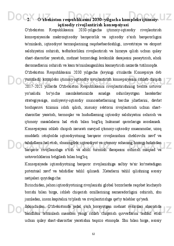 2. O’zbekiston respublikasini 2030–yilgacha kompleks ijtimoiy-
iqtisodiy rivojlantirish konsepsiyasi
O'zbekiston   Respublikasini   2030-yilgacha   ijtimoiy-iqtisodiy   rivojlantirish
konsepsiyasida   makroiqtisodiy   barqarorlik   va   iqtisodiy   o'sish   barqarorligini
ta'minlash,   iqtisodiyot   tarmoqlarining   raqobatbardoshligi,   investitsiya   va   eksport
salohiyatini   oshirish,   tadbirkorlikni   rivojlantirish   va   himoya   qilish   uchun   qulay
shart-sharoitlar   yaratish,   mehnat   bozoridagi   keskinlik   darajasini   pasaytirish,   aholi
daromadlarini oshirish va kam ta'minlanganlikni kamaytirish nazarda tutilmoqda.
O'zbekiston   Respublikasini   2030   yilgacha   (keyingi   o'rinlarda   Konsepsiya   deb
yuritiladi)   kompleks   ijtimoiy-iqtisodiy   rivojlantirish   konsepsiyasini   ishlab   chiqish
2017-2021   yillarda   O'zbekiston   Respublikasini   rivojlantirishning   beshta   ustuvor
yo'nalishi   bo'yicha   mamlakatimizda   amalga   oshirilayotgan   harakatlar
strategiyasiga,   moliyaviy-iqtisodiy   munosabatlarning   barcha   jihatlarini,   davlat
boshqaruvi   tizimini   isloh   qilish,   xususiy   sektorni   rivojlantirish   uchun   shart-
sharoitlar   yaratish,   tarmoqlar   va   hududlarning   iqtisodiy   salohiyatini   oshirish   va
ijtimoiy   masalalarni   hal   etish   bilan   bog'liq   hukumat   qarorlariga   asoslanadi.
Konsepsiyani   ishlab   chiqish   zarurati   mavjud   ijtimoiy-iqtisodiy   muammolar,   uzoq
muddatli   istiqbolda   iqtisodiyotning   barqaror   rivojlanishini   cheklovchi   xavf   va
tahdidlarni hal etish, shuningdek, iqtisodiyot va ijtimoiy sohaning hozirgi holatidan
barqaror   rivojlanishga   o'tish   va   aholi   turmush   darajasini   oshirish   maqsad   va
ustuvorliklarini belgilash bilan bog'liq.
Konsepsiyada   iqtisodiyotning   barqaror   rivojlanishiga   salbiy   ta'sir   ko'rsatadigan
potentsial   xavf   va   tahdidlar   tahlil   qilinadi.   Xatarlarni   tahlil   qilishning   asosiy
natijalari quyidagicha:
Birinchidan, jahon iqtisodiyotining rivojlanishi global bozorlarda raqobat kuchayib
borishi   bilan   birga,   ishlab   chiqarish   omillarining   samaradorligini   oshirish,   shu
jumladan, inson kapitalini to'plash va rivojlantirishga qat'iy talablar qo'yadi.
Ikkinchidan,   O'zbekistonda   jadal   o'sib   borayotgan   mehnat   resurslari   sharoitida
bandlikni   ta'minlash   masalasi   yangi   ishlab   chiqarish   quvvatlarini   tashkil   etish
uchun   qulay   shart-sharoitlar   yaratishni   taqozo   etmoqda.   Shu   bilan   birga,   asosiy
12 