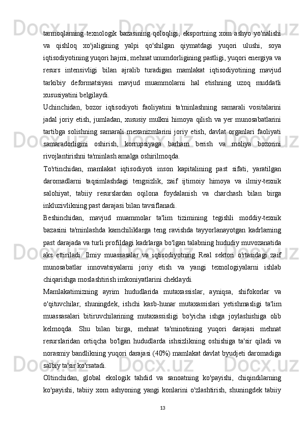 tarmoqlarning   texnologik   bazasining   qoloqligi,   eksportning   xom   ashyo   yo'nalishi
va   qishloq   xo'jaligining   yalpi   qo'shilgan   qiymatdagi   yuqori   ulushi,   soya
iqtisodiyotining yuqori hajmi, mehnat unumdorligining pastligi, yuqori energiya va
resurs   intensivligi   bilan   ajralib   turadigan   mamlakat   iqtisodiyotining   mavjud
tarkibiy   deformatsiyasi   mavjud   muammolarni   hal   etishning   uzoq   muddatli
xususiyatini belgilaydi.
Uchinchidan,   bozor   iqtisodiyoti   faoliyatini   ta'minlashning   samarali   vositalarini
jadal   joriy   etish,   jumladan,   xususiy   mulkni   himoya   qilish   va   yer   munosabatlarini
tartibga   solishning   samarali   mexanizmlarini   joriy   etish,   davlat   organlari   faoliyati
samaradorligini   oshirish,   korrupsiyaga   barham   berish   va   moliya   bozorini
rivojlantirishni ta'minlash amalga oshirilmoqda.
To'rtinchidan,   mamlakat   iqtisodiyoti   inson   kapitalining   past   sifati,   yaratilgan
daromadlarni   taqsimlashdagi   tengsizlik,   zaif   ijtimoiy   himoya   va   ilmiy-texnik
salohiyat,   tabiiy   resurslardan   oqilona   foydalanish   va   charchash   bilan   birga
inkluzivlikning past darajasi bilan tavsiflanadi.
Beshinchidan,   mavjud   muammolar   ta'lim   tizimining   tegishli   moddiy-texnik
bazasini   ta'minlashda   kamchiliklarga   teng   ravishda   tayyorlanayotgan   kadrlarning
past darajada va turli profildagi kadrlarga bo'lgan talabning hududiy muvozanatida
aks   ettiriladi.   Ilmiy   muassasalar   va   iqtisodiyotning   Real   sektori   o'rtasidagi   zaif
munosabatlar   innovatsiyalarni   joriy   etish   va   yangi   texnologiyalarni   ishlab
chiqarishga moslashtirish imkoniyatlarini cheklaydi.
Mamlakatimizning   ayrim   hududlarida   mutaxassislar,   ayniqsa,   shifokorlar   va
o'qituvchilar,   shuningdek,   ishchi   kasb-hunar   mutaxassislari   yetishmasligi   ta'lim
muassasalari   bitiruvchilarining   mutaxassisligi   bo'yicha   ishga   joylashishiga   olib
kelmoqda.   Shu   bilan   birga,   mehnat   ta'minotining   yuqori   darajasi   mehnat
resurslaridan   ortiqcha   bo'lgan   hududlarda   ishsizlikning   oshishiga   ta'sir   qiladi   va
norasmiy bandlikning yuqori darajasi (40%) mamlakat davlat byudjeti daromadiga
salbiy ta'sir ko'rsatadi.
Oltinchidan,   global   ekologik   tahdid   va   sanoatning   ko'payishi,   chiqindilarning
ko'payishi,   tabiiy   xom   ashyoning   yangi   konlarini   o'zlashtirish,   shuningdek   tabiiy
13 