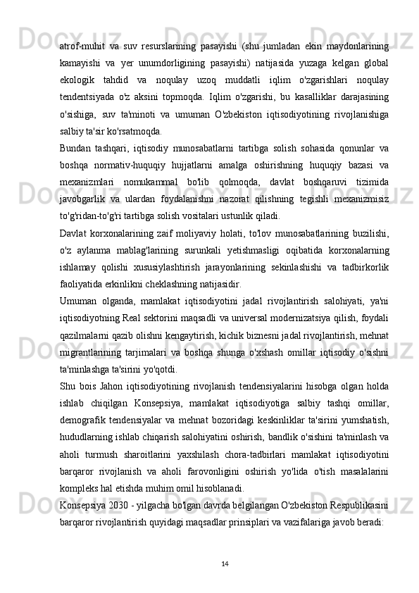 atrof-muhit   va   suv   resurslarining   pasayishi   (shu   jumladan   ekin   maydonlarining
kamayishi   va   yer   unumdorligining   pasayishi)   natijasida   yuzaga   kelgan   global
ekologik   tahdid   va   noqulay   uzoq   muddatli   iqlim   o'zgarishlari   noqulay
tendentsiyada   o'z   aksini   topmoqda.   Iqlim   o'zgarishi,   bu   kasalliklar   darajasining
o'sishiga,   suv   ta'minoti   va   umuman   O'zbekiston   iqtisodiyotining   rivojlanishiga
salbiy ta'sir ko'rsatmoqda.
Bundan   tashqari,   iqtisodiy   munosabatlarni   tartibga   solish   sohasida   qonunlar   va
boshqa   normativ-huquqiy   hujjatlarni   amalga   oshirishning   huquqiy   bazasi   va
mexanizmlari   nomukammal   bo'lib   qolmoqda,   davlat   boshqaruvi   tizimida
javobgarlik   va   ulardan   foydalanishni   nazorat   qilishning   tegishli   mexanizmisiz
to'g'ridan-to'g'ri tartibga solish vositalari ustunlik qiladi.
Davlat   korxonalarining   zaif   moliyaviy   holati,   to'lov   munosabatlarining   buzilishi,
o'z   aylanma   mablag'larining   surunkali   yetishmasligi   oqibatida   korxonalarning
ishlamay   qolishi   xususiylashtirish   jarayonlarining   sekinlashishi   va   tadbirkorlik
faoliyatida erkinlikni cheklashning natijasidir.
Umuman   olganda,   mamlakat   iqtisodiyotini   jadal   rivojlantirish   salohiyati,   ya'ni
iqtisodiyotning Real sektorini maqsadli va universal modernizatsiya qilish, foydali
qazilmalarni qazib olishni kengaytirish, kichik biznesni jadal rivojlantirish, mehnat
migrantlarining   tarjimalari   va   boshqa   shunga   o'xshash   omillar   iqtisodiy   o'sishni
ta'minlashga ta'sirini yo'qotdi.
Shu   bois   Jahon   iqtisodiyotining   rivojlanish   tendensiyalarini   hisobga   olgan   holda
ishlab   chiqilgan   Konsepsiya,   mamlakat   iqtisodiyotiga   salbiy   tashqi   omillar,
demografik   tendensiyalar   va   mehnat   bozoridagi   keskinliklar   ta'sirini   yumshatish,
hududlarning ishlab chiqarish salohiyatini oshirish, bandlik o'sishini ta'minlash va
aholi   turmush   sharoitlarini   yaxshilash   chora-tadbirlari   mamlakat   iqtisodiyotini
barqaror   rivojlanish   va   aholi   farovonligini   oshirish   yo'lida   o'tish   masalalarini
kompleks hal etishda muhim omil hisoblanadi.
Konsepsiya 2030 - yilgacha bo'lgan davrda belgilangan O'zbekiston Respublikasini
barqaror rivojlantirish quyidagi maqsadlar prinsiplari va vazifalariga javob beradi:
14 