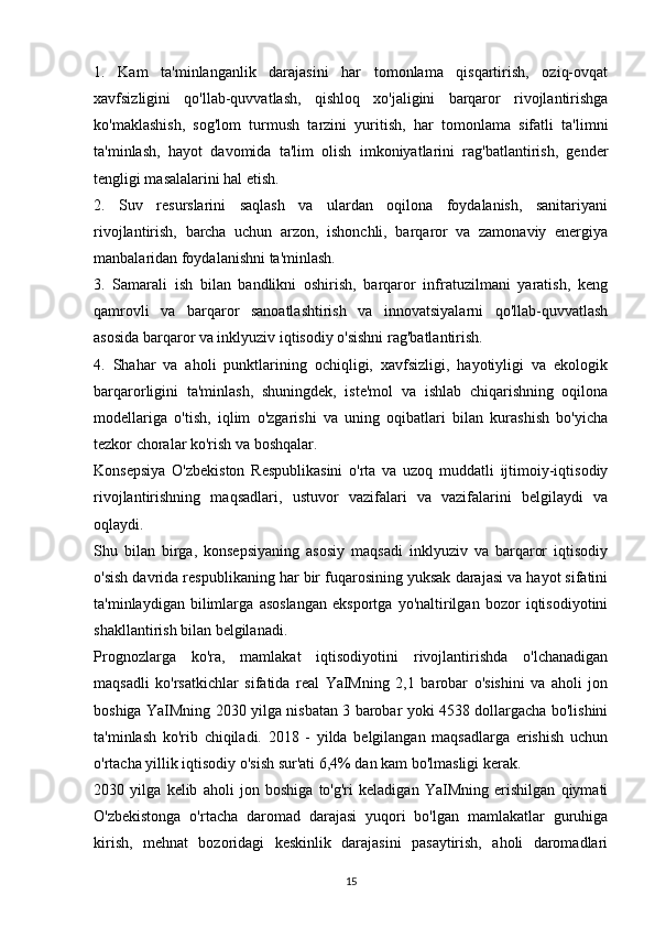 1.   Kam   ta'minlanganlik   darajasini   har   tomonlama   qisqartirish,   oziq-ovqat
xavfsizligini   qo'llab-quvvatlash,   qishloq   xo'jaligini   barqaror   rivojlantirishga
ko'maklashish,   sog'lom   turmush   tarzini   yuritish,   har   tomonlama   sifatli   ta'limni
ta'minlash,   hayot   davomida   ta'lim   olish   imkoniyatlarini   rag'batlantirish,   gender
tengligi masalalarini hal etish.
2.   Suv   resurslarini   saqlash   va   ulardan   oqilona   foydalanish,   sanitariyani
rivojlantirish,   barcha   uchun   arzon,   ishonchli,   barqaror   va   zamonaviy   energiya
manbalaridan foydalanishni ta'minlash.
3.   Samarali   ish   bilan   bandlikni   oshirish,   barqaror   infratuzilmani   yaratish,   keng
qamrovli   va   barqaror   sanoatlashtirish   va   innovatsiyalarni   qo'llab-quvvatlash
asosida barqaror va inklyuziv iqtisodiy o'sishni rag'batlantirish.
4.   Shahar   va   aholi   punktlarining   ochiqligi,   xavfsizligi,   hayotiyligi   va   ekologik
barqarorligini   ta'minlash,   shuningdek,   iste'mol   va   ishlab   chiqarishning   oqilona
modellariga   o'tish,   iqlim   o'zgarishi   va   uning   oqibatlari   bilan   kurashish   bo'yicha
tezkor choralar ko'rish va boshqalar.
Konsepsiya   O'zbekiston   Respublikasini   o'rta   va   uzoq   muddatli   ijtimoiy-iqtisodiy
rivojlantirishning   maqsadlari,   ustuvor   vazifalari   va   vazifalarini   belgilaydi   va
oqlaydi.
Shu   bilan   birga,   konsepsiyaning   asosiy   maqsadi   inklyuziv   va   barqaror   iqtisodiy
o'sish davrida respublikaning har bir fuqarosining yuksak darajasi va hayot sifatini
ta'minlaydigan   bilimlarga   asoslangan   eksportga   yo'naltirilgan   bozor   iqtisodiyotini
shakllantirish bilan belgilanadi.
Prognozlarga   ko'ra,   mamlakat   iqtisodiyotini   rivojlantirishda   o'lchanadigan
maqsadli   ko'rsatkichlar   sifatida   real   YaIMning   2,1   barobar   o'sishini   va   aholi   jon
boshiga YaIMning 2030 yilga nisbatan 3 barobar yoki 4538 dollargacha bo'lishini
ta'minlash   ko'rib   chiqiladi.   2018   -   yilda   belgilangan   maqsadlarga   erishish   uchun
o'rtacha yillik iqtisodiy o'sish sur'ati 6,4% dan kam bo'lmasligi kerak.
2030   yilga   kelib   aholi   jon   boshiga   to'g'ri   keladigan   YaIMning   erishilgan   qiymati
O'zbekistonga   o'rtacha   daromad   darajasi   yuqori   bo'lgan   mamlakatlar   guruhiga
kirish,   mehnat   bozoridagi   keskinlik   darajasini   pasaytirish,   aholi   daromadlari
15 