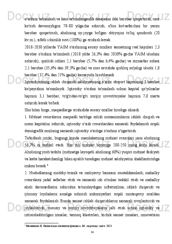 o'sishini ta'minlash va kam ta'minlanganlik darajasini ikki barobar qisqartirish, umr
ko'rish   davomiyligini   78-80   yilgacha   oshirish,   o'lim   ko'rsatkichini   bir   yarim
barobar   qisqartirish,   aholining   uy-joyga   bo'lgan   ehtiyojini   to'liq   qondirish   (20
kv.m.), sifatli ichimlik suvi (100%) ga erishish kerak.
2018-2030 yillarda YAIM o'sishining asosiy omillari sanoatning real hajmlari 2,3
barobar  o'sishini  ta'minlash  (2018  yilda   26,3%  dan  2030%   gacha  YAIM   ulushini
oshirish),  qurilish   ishlari   2,1   barobar   (5,7%   dan   6,4%   gacha)   va  xizmatlar   sohasi
2,1 barobar (35,6% dan 39,3% gacha) va mos ravishda qishloq xo'jaligi ulushi 1,8
barobar (32,4% dan 21% gacha) kamayishi hisoblanadi.
Iqtisodiyotning ishlab chiqarish salohiyatining o'sishi eksport hajmining 3 barobar
ko'payishini   ta'minlaydi.   Iqtisodiy   o'sishni   ta'minlash   uchun   kapital   qo'yilmalar
hajmini   3,1   barobar,   to'g'ridan-to'g'ri   xorijiy   investitsiyalar   hajmini   7,0   marta
oshirish kerak bo'ladi.
Shu bilan birga, maqsadlarga erishishda asosiy omillar hisobga olinadi:
1.   Mehnat   resurslarini   maqsadli   tartibga   solish   mexanizmlarini   ishlab   chiqish   va
inson kapitalini  oshirish, iqtisodiy o'sish resurslaridan samarali  foydalanish orqali
demografik omilning samarali iqtisodiy o'sishga o'sishini o'zgartirish.
Ta'kidlash   joizki,   bugungi   kunda   mamlakatning   mehnat   resurslari   jami   aholining
56,7%   ni   tashkil   etadi.   Har   yili   mehnat   bozoriga   200-250   ming   kishi   kiradi.
Aholining yosh tarkibi (mehnatga layoqatli aholining 60%) yuqori mehnat faoliyati
va katta harakatchanligi bilan ajralib turadigan mehnat salohiyatini shakllantirishga
imkon beradi. 3
2.   Hududlarning   moddiy-texnik   va   moliyaviy   bazasini   mustahkamlash,   mahalliy
resurslarni   jadal   safarbar   etish   va   samarali   ish   o'rinlari   tashkil   etish   va   mahalliy
aholi   daromadlarini   oshirishni   ta'minlaydigan   infratuzilma,   ishlab   chiqarish   va
ijtimoiy   loyihalarni   amalga   oshirish   imkoniyatlari   orqali   mintaqaviy   omildan
samarali foydalanish. Bunda sanoat ishlab chiqarishlarini samarali rivojlantirish va
joylashtirish,   xususiy   va   xorijiy   investitsiyalarni   jalb   etish   uchun   iqtisodiy   va
ixtisoslashtirilgan   zonalar,   tarmoq   klasterlari,   kichik   sanoat   zonalari,   innovatsion
3
  Малмигин И. Налоги как элементы финанса. М.: перевод с англ. 2021
16 