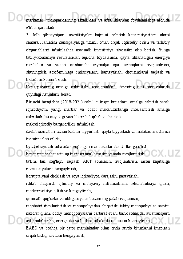 markazlar,   texnoparklarning   afzalliklari   va   afzalliklaridan   foydalanishga   alohida
e'tibor qaratiladi.
3.   Jalb   qilinayotgan   investitsiyalar   hajmini   oshirish   konsepsiyasidan   ularni
samarali   ishlatish   konsepsiyasiga   tizimli   o'tish   orqali   iqtisodiy   o'sish   va   tarkibiy
o'zgarishlarni   ta'minlashda   maqsadli   investitsiya   siyosatini   olib   borish.   Bunga
tabiiy-xomashyo   resurslaridan   oqilona   foydalanish,   qayta   tiklanadigan   energiya
manbalari   va   yuqori   qo'shimcha   qiymatga   ega   tarmoqlarni   rivojlantirish,
shuningdek,   atrof-muhitga   emissiyalarni   kamaytirish,   ekotizimlarni   saqlash   va
tiklash imkonini beradi.
Konsepsiyaning   amalga   oshirilishi   uzoq   muddatli   davrning   turli   bosqichlarida
quyidagi natijalarni beradi.
Birinchi   bosqichda   (2019-2021)   qabul   qilingan   hujjatlarni   amalga   oshirish   orqali
iqtisodiyotni   yangi   shartlar   va   bozor   mexanizmlariga   moslashtirish   amalga
oshiriladi, bu quyidagi vazifalarni hal qilishda aks etadi
makroiqtisodiy barqarorlikni ta'minlash;
davlat xizmatlari uchun kadrlar tayyorlash, qayta tayyorlash va malakasini oshirish
tizimini isloh qilish;
byudjet siyosati sohasida rivojlangan mamlakatlar standartlariga o'tish;
bozor munosabatlarining institutsional bazasini yanada rivojlantirish;
ta'lim,   fan,   sog'liqni   saqlash,   AKT   sohalarini   rivojlantirish,   inson   kapitaliga
investitsiyalarni kengaytirish;
korruptsiyani cheklash va soya iqtisodiyoti darajasini pasaytirish;
ishlab   chiqarish,   ijtimoiy   va   moliyaviy   infratuzilmani   rekonstruksiya   qilish,
modernizatsiya qilish va kengaytirish;
qimmatli qog'ozlar va obligatsiyalar bozorining jadal rivojlanishi;
raqobatni rivojlantirish va monopoliyadan chiqarish:  tabiiy monopoliyalar narxini
nazorat qilish, oddiy monopoliyalarni bartaraf etish;  bank sohasida, aviatransport,
avtomobilsozlik, energetika va boshqa sohalarda raqobatni kuchaytirish.;
EAEC   va   boshqa   bir   qator   mamlakatlar   bilan   erkin   savdo   bitimlarini   imzolash
orqali tashqi savdoni kengaytirish;
17 