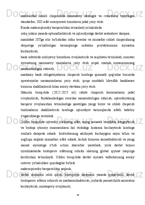 mahsulotlar   ishlab   chiqarishda   zamonaviy   ekologik   va   resurslarni   tejaydigan
standartlar, ISO sifat menejmenti tizimlarini jadal joriy etish.
Bunda makroiqtisodiy barqarorlikni ta'minlash yo'nalishida:
soliq yukini yanada optimallashtirish va iqtisodiyotga davlat aralashuvi darajasi;
mamlakat   JSTga   a'zo   bo'lishidan   oldin   tovarlar   va   xizmatlar   ishlab   chiqarishning
eksportga   yo'naltirilgan   tarmoqlariga   nisbatan   protektsionizm   siyosatini
kuchaytirish;
bank sektorida moliyaviy bozorlarni rivojlantirish va raqobatni ta'minlash, monetar
siyosatning   zamonaviy   vositalarini   joriy   etish   orqali   uzatish   mexanizmining
samaradorligini oshirish; 
markaziy   bank   obligatsiyalarini   chiqarish   hisobiga   qimmatli   qog'ozlar   bozorida
operatsiyalar   mexanizmlarini   joriy   etish;   qisqa   muddatli   likvidlik   banklararo
bozorini shakllantirish bilan asosiy stavkani joriy etish.
Ikkinchi   bosqichda   (2022-2025   yil)   ishlab   chiqarish   korxonalarini   jadal
rivojlantirish,   foydalaniladigan   resurslar   samaradorligini   oshirish,   iqtisodiyotning
barqaror   rivojlanishini   ta'minlashga   qaratilgan   yangi   bozor   va   ishlab   chiqarish
tuzilmalarini   shakllantirish   hisobiga   iqtisodiyot   tarmoqlarida   sifatli   tarkibiy
o'zgarishlarga erishiladi.
Ushbu  bosqichda  iqtisodiy  o'sishning  sifati   uning samarali  bandlikni   kengaytirish
va   boshqa   ijtimoiy   muammolarni   hal   etishdagi   hissasini   kuchaytirish   hisobiga
sezilarli   darajada   oshadi.   Institutlarning   salohiyati   kuchaygani   sayin   ta'lim   va
sog'liqni saqlash xizmatlari sifati oshadi, kichik biznesni sanoatlashtirish va yangi
sanoat   siyosatiga   o'tish   uchun   sharoitlar   yaratiladi,   yirik   davlat   biznes
uyushmalarida   boshqaruv   sifatining   oshishi   ularning   global   qiymat   zanjiriga
kiritilishini   ta'minlaydi.   Ushbu   bosqichda   davlat   siyosati   tadbirlarining   asosiy
ustuvor yo'nalishlari quyidagilar bo'ladi:
makroiqtisodiy barqarorlikni saqlash;
davlat   xizmatini   isloh   qilish,   korrupsiya   darajasini   yanada   qisqartirish,   davlat
boshqaruvi sifatini oshirish va markazsizlashtirish, joylarda jamoatchilik nazoratini
kuchaytirish, mintaqaviy rivojlanish;
18 