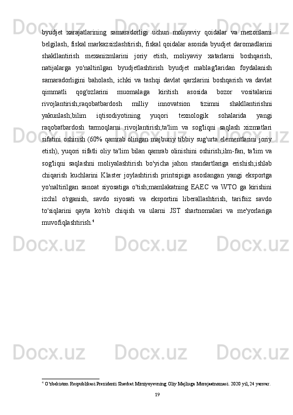 byudjet   xarajatlarining   samaradorligi   uchun   moliyaviy   qoidalar   va   mezonlarni
belgilash, fiskal markazsizlashtirish, fiskal qoidalar asosida byudjet daromadlarini
shakllantirish   mexanizmlarini   joriy   etish,   moliyaviy   xatarlarni   boshqarish,
natijalarga   yo'naltirilgan   byudjetlashtirish   byudjet   mablag'laridan   foydalanish
samaradorligini   baholash,   ichki   va   tashqi   davlat   qarzlarini   boshqarish   va   davlat
qimmatli   qog'ozlarini   muomalaga   kiritish   asosida   bozor   vositalarini
rivojlantirish;raqobatbardosh   milliy   innovatsion   tizimni   shakllantirishni
yakunlash;bilim   iqtisodiyotining   yuqori   texnologik   sohalarida   yangi
raqobatbardosh   tarmoqlarni   rivojlantirish;ta'lim   va   sog'liqni   saqlash   xizmatlari
sifatini oshirish (60% qamrab olingan majburiy tibbiy sug'urta elementlarini joriy
etish),   yuqori   sifatli   oliy   ta'lim   bilan   qamrab   olinishini   oshirish;ilm-fan,   ta'lim   va
sog'liqni   saqlashni   moliyalashtirish   bo'yicha   jahon   standartlariga   erishish;ishlab
chiqarish   kuchlarini   Klaster   joylashtirish   printsipiga   asoslangan   yangi   eksportga
yo'naltirilgan   sanoat   siyosatiga   o'tish;mamlakatning   EAEC   va   WTO   ga   kirishini
izchil   o'rganish,   savdo   siyosati   va   eksportini   liberallashtirish,   tarifsiz   savdo
to'siqlarini   qayta   ko'rib   chiqish   va   ularni   JST   shartnomalari   va   me'yorlariga
muvofiqlashtirish. 4
4
  O ’ zbekiston   Respublikasi   Prezidenti   Shavkat   Mirziyoyevning   Oliy   Majlisga   Murojaatnomasi . 2020  yil , 24  yanvar .
19 