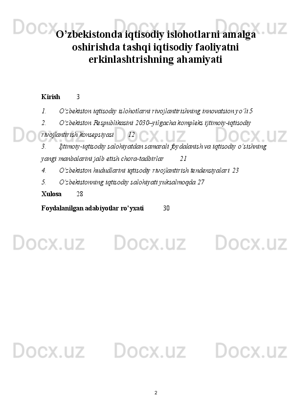 O’zbekistonda iqtisodiy islohotlarni amalga
oshirishda tashqi iqtisodiy faoliyatni
erkinlashtrishning ahamiyati
Kirish 3
1. O’zbekiston iqtisodiy islohotlarni rivojlantirishning innovatsion yo’li 5
2. O’zbekiston Respublikasini 2030–yilgacha kompleks ijtimoiy-iqtisodiy 
rivojlantirish konsepsiyasi 12
3. Ijtimoiy-iqtisodiy salohiyatdan samarali foydalanish va iqtisodiy o’sishning 
yangi manbalarini jalb etish chora-tadbirlar 21
4. O’zbekiston hududlarini iqtisodiy rivojlantirish tendensiyalari 23
5. O’zbekistonning iqtisodiy salohiyati yuksalmoqda 27
Xulosa   28
Foydalanilgan adabiyotlar ro’yxati   3 0
2 