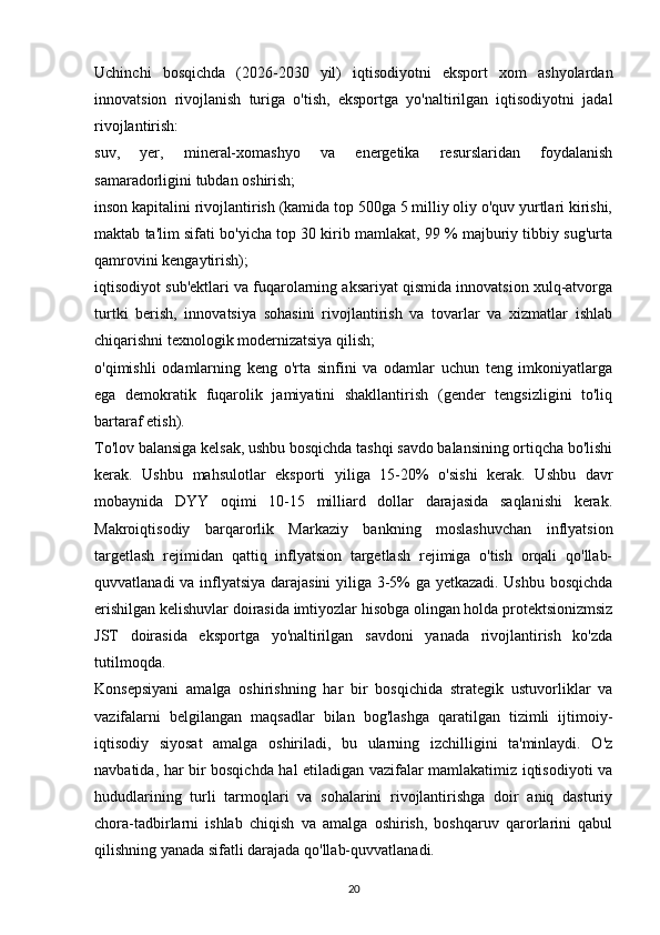 Uchinchi   bosqichda   (2026-2030   yil)   iqtisodiyotni   eksport   xom   ashyolardan
innovatsion   rivojlanish   turiga   o'tish,   eksportga   yo'naltirilgan   iqtisodiyotni   jadal
rivojlantirish:
suv,   yer,   mineral-xomashyo   va   energetika   resurslaridan   foydalanish
samaradorligini tubdan oshirish;
inson kapitalini rivojlantirish (kamida top 500ga 5 milliy oliy o'quv yurtlari kirishi,
maktab ta'lim sifati bo'yicha top 30 kirib mamlakat, 99 % majburiy tibbiy sug'urta
qamrovini kengaytirish);
iqtisodiyot sub'ektlari va fuqarolarning aksariyat qismida innovatsion xulq-atvorga
turtki   berish,   innovatsiya   sohasini   rivojlantirish   va   tovarlar   va   xizmatlar   ishlab
chiqarishni texnologik modernizatsiya qilish;
o'qimishli   odamlarning   keng   o'rta   sinfini   va   odamlar   uchun   teng   imkoniyatlarga
ega   demokratik   fuqarolik   jamiyatini   shakllantirish   (gender   tengsizligini   to'liq
bartaraf etish).
To'lov balansiga kelsak, ushbu bosqichda tashqi savdo balansining ortiqcha bo'lishi
kerak.   Ushbu   mahsulotlar   eksporti   yiliga   15-20%   o'sishi   kerak.   Ushbu   davr
mobaynida   DYY   oqimi   10-15   milliard   dollar   darajasida   saqlanishi   kerak.
Makroiqtisodiy   barqarorlik   Markaziy   bankning   moslashuvchan   inflyatsion
targetlash   rejimidan   qattiq   inflyatsion   targetlash   rejimiga   o'tish   orqali   qo'llab-
quvvatlanadi va inflyatsiya darajasini yiliga 3-5% ga yetkazadi. Ushbu bosqichda
erishilgan kelishuvlar doirasida imtiyozlar hisobga olingan holda protektsionizmsiz
JST   doirasida   eksportga   yo'naltirilgan   savdoni   yanada   rivojlantirish   ko'zda
tutilmoqda.
Konsepsiyani   amalga   oshirishning   har   bir   bosqichida   strategik   ustuvorliklar   va
vazifalarni   belgilangan   maqsadlar   bilan   bog'lashga   qaratilgan   tizimli   ijtimoiy-
iqtisodiy   siyosat   amalga   oshiriladi,   bu   ularning   izchilligini   ta'minlaydi.   O'z
navbatida, har bir bosqichda hal etiladigan vazifalar mamlakatimiz iqtisodiyoti va
hududlarining   turli   tarmoqlari   va   sohalarini   rivojlantirishga   doir   aniq   dasturiy
chora-tadbirlarni   ishlab   chiqish   va   amalga   oshirish,   boshqaruv   qarorlarini   qabul
qilishning yanada sifatli darajada qo'llab-quvvatlanadi.
20 