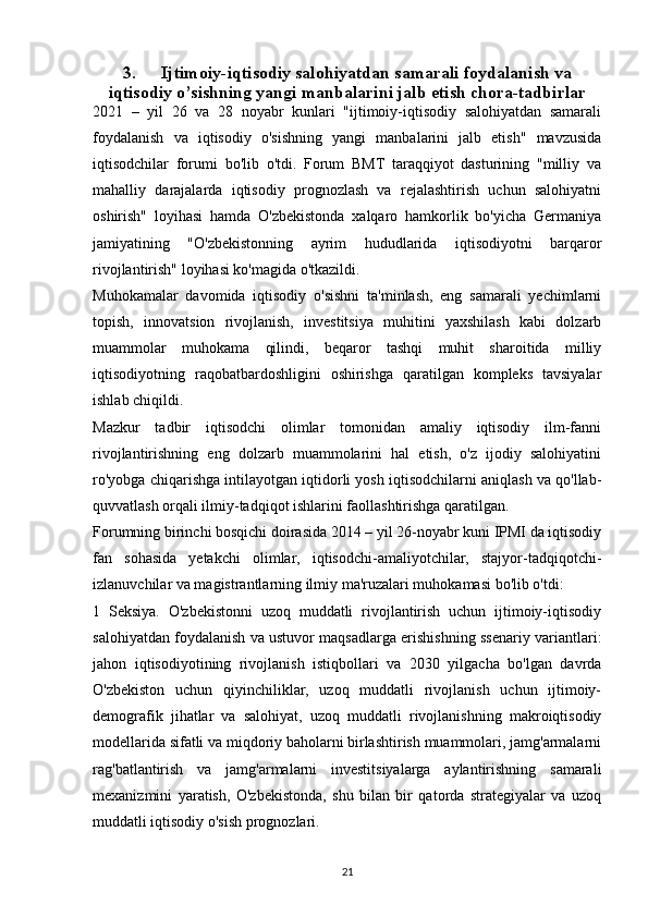 3. Ijtimoiy-iqtisodiy salohiyatdan samarali foydalanish va
iqtisodiy o’sishning yangi manbalarini jalb etish chora-tadbirlar
2021   –   yil   26   va   28   noyabr   kunlari   "ijtimoiy-iqtisodiy   salohiyatdan   samarali
foydalanish   va   iqtisodiy   o'sishning   yangi   manbalarini   jalb   etish"   mavzusida
iqtisodchilar   forumi   bo'lib   o'tdi.   Forum   BMT   taraqqiyot   dasturining   "milliy   va
mahalliy   darajalarda   iqtisodiy   prognozlash   va   rejalashtirish   uchun   salohiyatni
oshirish"   loyihasi   hamda   O'zbekistonda   xalqaro   hamkorlik   bo'yicha   Germaniya
jamiyatining   "O'zbekistonning   ayrim   hududlarida   iqtisodiyotni   barqaror
rivojlantirish" loyihasi ko'magida o'tkazildi.
Muhokamalar   davomida   iqtisodiy   o'sishni   ta'minlash,   eng   samarali   yechimlarni
topish,   innovatsion   rivojlanish,   investitsiya   muhitini   yaxshilash   kabi   dolzarb
muammolar   muhokama   qilindi,   beqaror   tashqi   muhit   sharoitida   milliy
iqtisodiyotning   raqobatbardoshligini   oshirishga   qaratilgan   kompleks   tavsiyalar
ishlab chiqildi.
Mazkur   tadbir   iqtisodchi   olimlar   tomonidan   amaliy   iqtisodiy   ilm-fanni
rivojlantirishning   eng   dolzarb   muammolarini   hal   etish,   o'z   ijodiy   salohiyatini
ro'yobga chiqarishga intilayotgan iqtidorli yosh iqtisodchilarni aniqlash va qo'llab-
quvvatlash orqali ilmiy-tadqiqot ishlarini faollashtirishga qaratilgan.
Forumning birinchi bosqichi doirasida 2014 – yil 26-noyabr kuni IPMI da iqtisodiy
fan   sohasida   yetakchi   olimlar,   iqtisodchi-amaliyotchilar,   stajyor-tadqiqotchi-
izlanuvchilar va magistrantlarning ilmiy ma'ruzalari muhokamasi bo'lib o'tdi:
1   Seksiya.   O'zbekistonni   uzoq   muddatli   rivojlantirish   uchun   ijtimoiy-iqtisodiy
salohiyatdan foydalanish va ustuvor maqsadlarga erishishning ssenariy variantlari:
jahon   iqtisodiyotining   rivojlanish   istiqbollari   va   2030   yilgacha   bo'lgan   davrda
O'zbekiston   uchun   qiyinchiliklar,   uzoq   muddatli   rivojlanish   uchun   ijtimoiy-
demografik   jihatlar   va   salohiyat,   uzoq   muddatli   rivojlanishning   makroiqtisodiy
modellarida sifatli va miqdoriy baholarni birlashtirish muammolari, jamg'armalarni
rag'batlantirish   va   jamg'armalarni   investitsiyalarga   aylantirishning   samarali
mexanizmini   yaratish,   O'zbekistonda,   shu   bilan   bir   qatorda   strategiyalar   va   uzoq
muddatli iqtisodiy o'sish prognozlari.
21 