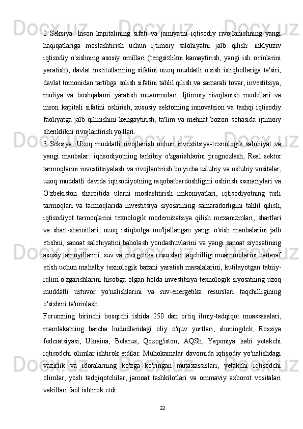 2   Seksiya.   Inson   kapitalining   sifati   va   jamiyatni   iqtisodiy   rivojlanishning   yangi
haqiqatlariga   moslashtirish   uchun   ijtimoiy   salohiyatni   jalb   qilish:   inklyuziv
iqtisodiy   o'sishning   asosiy   omillari   (tengsizlikni   kamaytirish,   yangi   ish   o'rinlarini
yaratish),   davlat   institutlarining   sifatini   uzoq   muddatli   o'sish   istiqbollariga   ta'siri,
davlat tomonidan tartibga solish sifatini tahlil qilish va samarali tovar, investitsiya,
moliya   va   boshqalarni   yaratish   muammolari.   Ijtimoiy   rivojlanish   modellari   va
inson   kapitali   sifatini   oshirish,   xususiy   sektorning   innovatsion   va   tashqi   iqtisodiy
faoliyatga   jalb   qilinishini   kengaytirish,   ta'lim   va   mehnat   bozori   sohasida   ijtimoiy
sheriklikni rivojlantirish yo'llari.
3   Seksiya.   Uzoq   muddatli   rivojlanish   uchun   investitsiya-texnologik   salohiyat   va
yangi   manbalar:   iqtisodiyotning   tarkibiy   o'zgarishlarini   prognozlash,   Real   sektor
tarmoqlarini investitsiyalash va rivojlantirish bo'yicha uslubiy va uslubiy vositalar,
uzoq muddatli davrda iqtisodiyotning raqobatbardoshligini oshirish ssenariylari va
O'zbekiston   sharoitida   ularni   moslashtirish   imkoniyatlari,   iqtisodiyotning   turli
tarmoqlari   va   tarmoqlarida   investitsiya   siyosatining   samaradorligini   tahlil   qilish,
iqtisodiyot   tarmoqlarini   texnologik   modernizatsiya   qilish   mexanizmlari,   shartlari
va   shart-sharoitlari,   uzoq   istiqbolga   mo'ljallangan   yangi   o'sish   manbalarini   jalb
etishni, sanoat salohiyatini baholash yondashuvlarini va yangi  sanoat  siyosatining
asosiy tamoyillarini, suv va energetika resurslari taqchilligi muammolarini bartaraf
etish uchun mahalliy texnologik bazani  yaratish masalalarini, kutilayotgan tabiiy-
iqlim o'zgarishlarini hisobga olgan holda investitsiya-texnologik siyosatning uzoq
muddatli   ustuvor   yo'nalishlarini   va   suv-energetika   resurslari   taqchilligining
o'sishini ta'minlash.
Forumning   birinchi   bosqichi   ishida   250   dan   ortiq   ilmiy-tadqiqot   muassasalari,
mamlakatning   barcha   hududlaridagi   oliy   o'quv   yurtlari,   shuningdek,   Rossiya
federatsiyasi,   Ukraina,   Belarus,   Qozog'iston,   AQSh,   Yaponiya   kabi   yetakchi
iqtisodchi olimlar ishtirok etdilar. Muhokamalar davomida iqtisodiy yo'nalishdagi
vazirlik   va   idoralarning   ko'zga   ko'ringan   mutaxassislari,   yetakchi   iqtisodchi
olimlar,   yosh   tadqiqotchilar,   jamoat   tashkilotlari   va   ommaviy   axborot   vositalari
vakillari faol ishtirok etdi.
22 