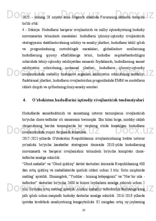 2021   -   yilning   28   noyabr   kuni   Urganch   shahrida   Forumning   ikkinchi   bosqichi
bo'lib o'tdi:
4   -   Seksiya.   Hududlarni   barqaror   rivojlantirish   va   milliy   iqtisodiyotning   hududiy
muvozanatini   ta'minlash   masalalari:   hududlarni   ijtimoiy-iqtisodiy   rivojlantirish
strategiyasini shakllantirishning uslubiy va amaliy jihatlari, hududlarni tahlil qilish
va   prognozlashning   metodologik   masalalari,   globallashuv   omillarining
hududlarning   qiyosiy   afzalliklariga   ta'siri,   hududlar   raqobatbardoshligini
oshirishda tabiiy-iqtisodiy salohiyatdan samarali foydalanish, hududlarning sanoat
salohiyatini   oshirishning   mekansal   jihatlari,   hududlarni   ijtimoiy-iqtisodiy
rivojlantirishda   mahalliy   boshqaruv   organlari   salohiyatini   oshirishning   tashkiliy-
funktsional jihatlari, hududlarni rivojlantirishni prognozlashda EMM va modellarni
ishlab chiqish va qo'llashning ilmiy-amaliy asoslari.
4. O’zbekiston hududlarini iqtisodiy rivojlantirish tendensiyalari
Hududlarda   sanoatlashtirish   va   sanoatning   ustuvor   tarmoqlarini   rivojlantirish
bo'yicha chora-tadbirlar  o'z samarasini  bermoqda. Shu bilan birga,  moddiy ishlab
chiqarishning   barcha   tarmoqlarida   bir   vaqtning   o'zida   kuzatilgan   hududlarni
rivojlantirishda yuqori farqlanish kuzatiladi.
2017-2021-yillarda   O'zbekiston   Respublikasini   rivojlantirishning   beshta   ustuvor
yo'nalishi   bo'yicha   harakatlar   strategiyasi   doirasida   2018-yilda   hududlarning
muvozanatli   va   barqaror   rivojlanishini   ta'minlash   bo'yicha   kompleks   chora-
tadbirlar amalga oshirildi.
"Obod mahalla" va "Obod qishloq" davlat dasturlari doirasida Respublikaning 400
dan   ortiq   qishloq   va   mahallalarida   qurilish   ishlari   uchun   3   trln.   So'm   miqdorida
mablag’  ajratildi. Shuningdek, “Yoshlar  -  bizning kelajagimiz” va  “Har  bir  oila -
tadbirkor”  dasturlari   bo'yicha  2600 ta  biznes  loyihalarni  amalga  oshirish  uchun  2
trln. So'mdan ortiq mablag' ajratildi. Aholini mahalliy tadbirkorlik faoliyatiga keng
jalb qilish uchun maqsadli hududiy dasturlar amalga oshirildi. 2016-2018 yillarda
ipoteka   kreditlash   amaliyotining   kengaytirilishi   82   mingdan   ortiq   uy-joylarning
23 