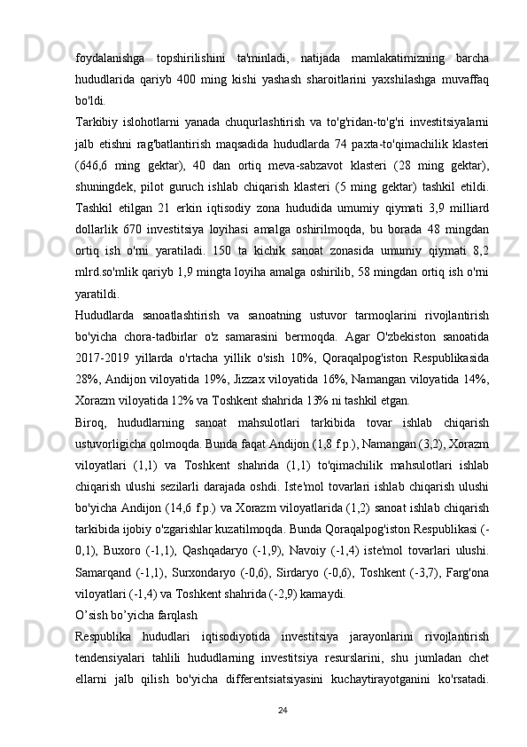 foydalanishga   topshirilishini   ta'minladi,   natijada   mamlakatimizning   barcha
hududlarida   qariyb   400   ming   kishi   yashash   sharoitlarini   yaxshilashga   muvaffaq
bo'ldi.
Tarkibiy   islohotlarni   yanada   chuqurlashtirish   va   to'g'ridan-to'g'ri   investitsiyalarni
jalb   etishni   rag'batlantirish   maqsadida   hududlarda   74   paxta-to'qimachilik   klasteri
(646,6   ming   gektar),   40   dan   ortiq   meva-sabzavot   klasteri   (28   ming   gektar),
shuningdek,   pilot   guruch   ishlab   chiqarish   klasteri   (5   ming   gektar)   tashkil   etildi.
Tashkil   etilgan   21   erkin   iqtisodiy   zona   hududida   umumiy   qiymati   3,9   milliard
dollarlik   670   investitsiya   loyihasi   amalga   oshirilmoqda,   bu   borada   48   mingdan
ortiq   ish   o'rni   yaratiladi.   150   ta   kichik   sanoat   zonasida   umumiy   qiymati   8,2
mlrd.so'mlik qariyb 1,9 mingta loyiha amalga oshirilib, 58 mingdan ortiq ish o'rni
yaratildi.
Hududlarda   sanoatlashtirish   va   sanoatning   ustuvor   tarmoqlarini   rivojlantirish
bo'yicha   chora-tadbirlar   o'z   samarasini   bermoqda.   Agar   O'zbekiston   sanoatida
2017-2019   yillarda   o'rtacha   yillik   o'sish   10%,   Qoraqalpog'iston   Respublikasida
28%, Andijon viloyatida 19%, Jizzax viloyatida 16%, Namangan viloyatida 14%,
Xorazm viloyatida 12% va Toshkent shahrida 13% ni tashkil etgan.
Biroq,   hududlarning   sanoat   mahsulotlari   tarkibida   tovar   ishlab   chiqarish
ustuvorligicha qolmoqda. Bunda faqat Andijon (1,8 f.p.), Namangan (3,2), Xorazm
viloyatlari   (1,1)   va   Toshkent   shahrida   (1,1)   to'qimachilik   mahsulotlari   ishlab
chiqarish   ulushi   sezilarli   darajada   oshdi.   Iste'mol   tovarlari   ishlab   chiqarish   ulushi
bo'yicha Andijon (14,6 f.p.) va Xorazm viloyatlarida (1,2) sanoat ishlab chiqarish
tarkibida ijobiy o'zgarishlar kuzatilmoqda. Bunda Qoraqalpog'iston Respublikasi (-
0,1),   Buxoro   (-1,1),   Qashqadaryo   (-1,9),   Navoiy   (-1,4)   iste'mol   tovarlari   ulushi.
Samarqand   (-1,1),   Surxondaryo   (-0,6),   Sirdaryo   (-0,6),   Toshkent   (-3,7),   Farg'ona
viloyatlari (-1,4) va Toshkent shahrida (-2,9) kamaydi.
O’sish bo’yicha farqlash
Respublika   hududlari   iqtisodiyotida   investitsiya   jarayonlarini   rivojlantirish
tendensiyalari   tahlili   hududlarning   investitsiya   resurslarini,   shu   jumladan   chet
ellarni   jalb   qilish   bo'yicha   differentsiatsiyasini   kuchaytirayotganini   ko'rsatadi.
24 