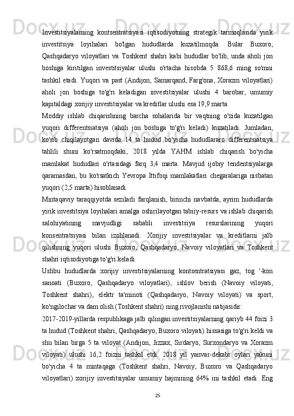 Investitsiyalarning   kontsentratsiyasi   iqtisodiyotning   strategik   tarmoqlarida   yirik
investitsiya   loyihalari   bo'lgan   hududlarda   kuzatilmoqda.   Bular   Buxoro,
Qashqadaryo   viloyatlari   va   Toshkent   shahri   kabi   hududlar   bo'lib,   unda   aholi   jon
boshiga   kiritilgan   investitsiyalar   ulushi   o'rtacha   hisobda   5   868,6   ming   so'mni
tashkil  etadi. Yuqori  va past  (Andijon, Samarqand, Farg'ona, Xorazm  viloyatlari)
aholi   jon   boshiga   to'g'ri   keladigan   investitsiyalar   ulushi   4   barobar,   umumiy
kapitaldagi xorijiy investitsiyalar va kreditlar ulushi esa 19,9 marta.
Moddiy   ishlab   chiqarishning   barcha   sohalarida   bir   vaqtning   o'zida   kuzatilgan
yuqori   differentsiatsiya   (aholi   jon   boshiga   to'g'ri   keladi)   kuzatiladi.   Jumladan,
ko'rib   chiqilayotgan   davrda   14   ta   hudud   bo'yicha   hududlararo   differentsiatsiya
tahlili   shuni   ko'rsatmoqdaki,   2018   yilda   YAHM   ishlab   chiqarish   bo'yicha
mamlakat   hududlari   o'rtasidagi   farq   3,4   marta.   Mavjud   ijobiy   tendentsiyalarga
qaramasdan,   bu   ko'rsatkich   Yevropa   Ittifoqi   mamlakatlari   chegaralariga   nisbatan
yuqori (2,5 marta) hisoblanadi.
Mintaqaviy   taraqqiyotda   sezilarli   farqlanish,   birinchi   navbatda,   ayrim   hududlarda
yirik investitsiya loyihalari amalga oshirilayotgan tabiiy-resurs va ishlab chiqarish
salohiyatining   mavjudligi   sababli   investitsiya   resurslarining   yuqori
konsentratsiyasi   bilan   izohlanadi.   Xorijiy   investitsiyalar   va   kreditlarni   jalb
qilishning   yuqori   ulushi   Buxoro,   Qashqadaryo,   Navoiy   viloyatlari   va   Toshkent
shahri iqtisodiyotiga to'g'ri keladi.
Ushbu   hududlarda   xorijiy   investitsiyalarning   kontsentratsiyasi   gaz,   tog   '-kon
sanoati   (Buxoro,   Qashqadaryo   viloyatlari),   ishlov   berish   (Navoiy   viloyati,
Toshkent   shahri),   elektr   ta'minoti   (Qashqadaryo,   Navoiy   viloyati)   va   sport,
ko'ngilochar va dam olish (Toshkent shahri) ning rivojlanishi natijasidir.
2017-2019-yillarda respublikaga jalb qilingan investitsiyalarning qariyb 44 foizi 3
ta hudud (Toshkent shahri, Qashqadaryo, Buxoro viloyati) hissasiga to'g'ri keldi va
shu   bilan   birga   5   ta   viloyat   (Andijon,   Jizzax,   Sirdaryo,   Surxondaryo   va   Xorazm
viloyati)   ulushi   16,2   foizni   tashkil   etdi.   2018   yil   yanvar-dekabr   oylari   yakuni
bo'yicha   4   ta   mintaqaga   (Toshkent   shahri,   Navoiy,   Buxoro   va   Qashqadaryo
viloyatlari)   xorijiy   investitsiyalar   umumiy   hajmining   64%   ini   tashkil   etadi.   Eng
25 