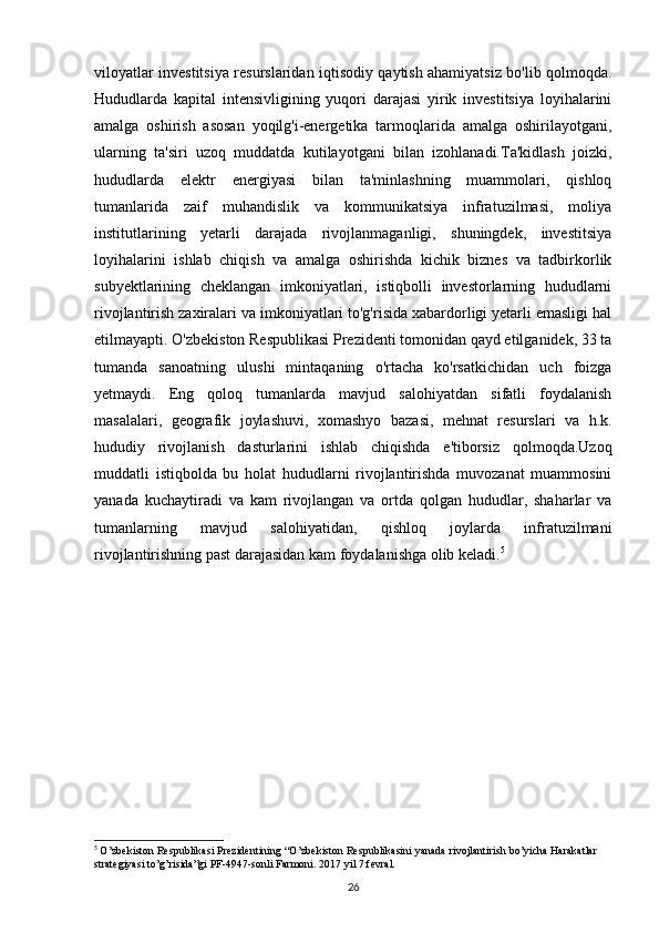 viloyatlar investitsiya resurslaridan iqtisodiy qaytish ahamiyatsiz bo'lib qolmoqda.
Hududlarda   kapital   intensivligining   yuqori   darajasi   yirik   investitsiya   loyihalarini
amalga   oshirish   asosan   yoqilg'i-energetika   tarmoqlarida   amalga   oshirilayotgani,
ularning   ta'siri   uzoq   muddatda   kutilayotgani   bilan   izohlanadi.Ta'kidlash   joizki,
hududlarda   elektr   energiyasi   bilan   ta'minlashning   muammolari,   qishloq
tumanlarida   zaif   muhandislik   va   kommunikatsiya   infratuzilmasi,   moliya
institutlarining   yetarli   darajada   rivojlanmaganligi,   shuningdek,   investitsiya
loyihalarini   ishlab   chiqish   va   amalga   oshirishda   kichik   biznes   va   tadbirkorlik
subyektlarining   cheklangan   imkoniyatlari,   istiqbolli   investorlarning   hududlarni
rivojlantirish zaxiralari va imkoniyatlari to'g'risida xabardorligi yetarli emasligi hal
etilmayapti. O'zbekiston Respublikasi Prezidenti tomonidan qayd etilganidek, 33 ta
tumanda   sanoatning   ulushi   mintaqaning   o'rtacha   ko'rsatkichidan   uch   foizga
yetmaydi.   Eng   qoloq   tumanlarda   mavjud   salohiyatdan   sifatli   foydalanish
masalalari,   geografik   joylashuvi,   xomashyo   bazasi,   mehnat   resurslari   va   h.k.
hududiy   rivojlanish   dasturlarini   ishlab   chiqishda   e'tiborsiz   qolmoqda.Uzoq
muddatli   istiqbolda   bu   holat   hududlarni   rivojlantirishda   muvozanat   muammosini
yanada   kuchaytiradi   va   kam   rivojlangan   va   ortda   qolgan   hududlar,   shaharlar   va
tumanlarning   mavjud   salohiyatidan,   qishloq   joylarda   infratuzilmani
rivojlantirishning past darajasidan kam foydalanishga olib keladi. 5
5
  O ’ zbekiston   Respublikasi   Prezidentining  “ O ’ zbekiston   Respublikasini   yanada   rivojlantirish   bo ’ yicha   Harakatlar  
strategiyasi   to ’ g ’ risida ” gi   PF -4947- sonli   Farmoni .  2017 yil 7 fevral.
26 