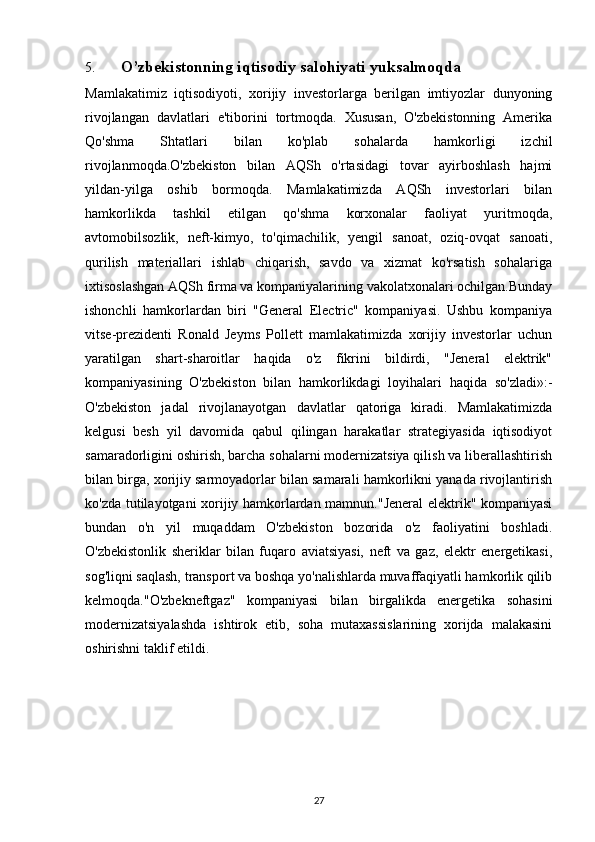 5. O’zbekistonning iqtisodiy salohiyati yuksalmoqda
Mamlakatimiz   iqtisodiyoti,   xorijiy   investorlarga   berilgan   imtiyozlar   dunyoning
rivojlangan   davlatlari   e'tiborini   tortmoqda.   Xususan,   O'zbekistonning   Amerika
Qo'shma   Shtatlari   bilan   ko'plab   sohalarda   hamkorligi   izchil
rivojlanmoqda.O'zbekiston   bilan   AQSh   o'rtasidagi   tovar   ayirboshlash   hajmi
yildan-yilga   oshib   bormoqda.   Mamlakatimizda   AQSh   investorlari   bilan
hamkorlikda   tashkil   etilgan   qo'shma   korxonalar   faoliyat   yuritmoqda,
avtomobilsozlik,   neft-kimyo,   to'qimachilik,   yengil   sanoat,   oziq-ovqat   sanoati,
qurilish   materiallari   ishlab   chiqarish,   savdo   va   xizmat   ko'rsatish   sohalariga
ixtisoslashgan AQSh firma va kompaniyalarining vakolatxonalari ochilgan.Bunday
ishonchli   hamkorlardan   biri   "General   Electric"   kompaniyasi.   Ushbu   kompaniya
vitse-prezidenti   Ronald   Jeyms   Pollett   mamlakatimizda   xorijiy   investorlar   uchun
yaratilgan   shart-sharoitlar   haqida   o'z   fikrini   bildirdi,   "Jeneral   elektrik"
kompaniyasining   O'zbekiston   bilan   hamkorlikdagi   loyihalari   haqida   so'zladi»:-
O'zbekiston   jadal   rivojlanayotgan   davlatlar   qatoriga   kiradi.   Mamlakatimizda
kelgusi   besh   yil   davomida   qabul   qilingan   harakatlar   strategiyasida   iqtisodiyot
samaradorligini oshirish, barcha sohalarni modernizatsiya qilish va liberallashtirish
bilan birga, xorijiy sarmoyadorlar bilan samarali hamkorlikni yanada rivojlantirish
ko'zda tutilayotgani xorijiy hamkorlardan mamnun."Jeneral elektrik" kompaniyasi
bundan   o'n   yil   muqaddam   O'zbekiston   bozorida   o'z   faoliyatini   boshladi.
O'zbekistonlik   sheriklar   bilan   fuqaro   aviatsiyasi,   neft   va   gaz,   elektr   energetikasi,
sog'liqni saqlash, transport va boshqa yo'nalishlarda muvaffaqiyatli hamkorlik qilib
kelmoqda."O'zbekneftgaz"   kompaniyasi   bilan   birgalikda   energetika   sohasini
modernizatsiyalashda   ishtirok   etib,   soha   mutaxassislarining   xorijda   malakasini
oshirishni taklif etildi.
27 